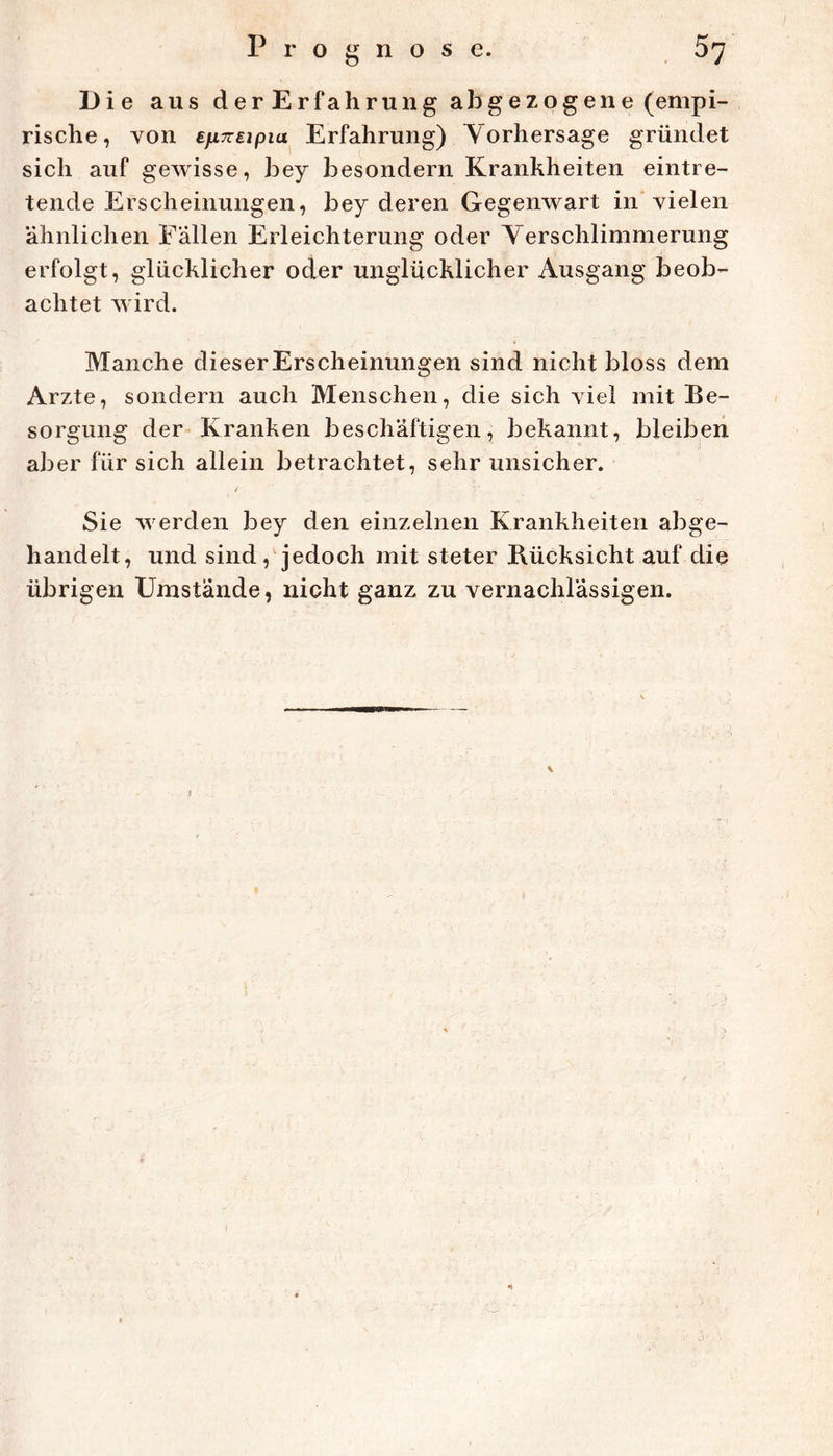 Die aus derErfahrung abgezogene (empi- rische, von ifiTTEipia Erfahrung) Vorhersage gründet sich auf gewisse, bey besondern Krankheiten eintre- tende Erscheinungen, bey deren Gegenwart in vielen ähnlichen Fallen Erleichterung oder Verschlimmerung erfolgt, glücklicher oder unglücklicher Ausgang beob- achtet V'ird. Manche dieserErscheinungen sind nicht bloss dem Arzte, sondern auch Menschen, die sich viel mit Be- sorgung der Kranken beschäftigen, bekannt, bleiben aber für sich allein betrachtet, sehr unsicher. i Sie werden bey den einzelnen Krankheiten abge- handelt, und sind, jedoch mit steter Rücksicht auf die übrigen Umstände, nicht ganz zu vernachlässigen.