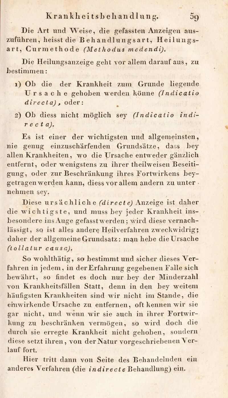 Die Art und Weise, die gefassten Anzeigen aus- zuführen, heisst die Behandlungsart, Heilungs- art, Curmethode (Methodus medendij. D ie Heilungsanzeige geht Yor allem darauf aus, zu bestimmen: 1) Ob die der Krankheit zum Grunde liegende Ursache gehoben werden könne (Indicatio directa) j oder: 2) Ob diess nicht möglich sey (Indlcatio indi- r e ct a). Es ist einer der wichtigsten und allgemeinsten, nie genug einzusch'arfenden Grundsätze, dass bey allen Krankheiten, wo die Ursache entweder gänzlich entfernt, oder wenigstens zu ihrer theilweisen Beseiti- gung, oder zur Beschränkung ihres Eortwirkens bey- getragen werden kann, diess vor allem andern zu unter • nehmen sey. D iese ursächliche (dir e ct e) Anzeige ist daher die wichtigste, und muss bey jeder Krankheit ins- < besondere ins Auge gefasst werden; wird diese yernach- lässigt, so ist alles andere Heilverfahren zweckwidrig; daher der allgemeine Grundsatz: man hebe die Ursache (lollatur causa). So wohlthätig, so bestimmt und sicher dieses Ver- fahren in jedem, in der Erfahrung gegebenen Falle sich bewährt, so findet es doch nur bey der Minderzahl von Krankheitsfällen Statt, denn in den bey weitem häufigsten Krankheiten sind wir nicht im Stande, die einwirkende Ursache zu entfernen, oft kennen wir sie gar nicht, und wenn wir sie auch in ihrer Eortwir- kung zu beschränken vermögen, so wird doch die durch sie erregte Krankheit nicht gehoben, sondern diese setzt ihren, von der Natur vorgeschri ebenen \ er- lauf fort. Hier tritt dann von Seite des Behandelnden ein anderes Verfahren (die indirecte Behandlung) ein. I