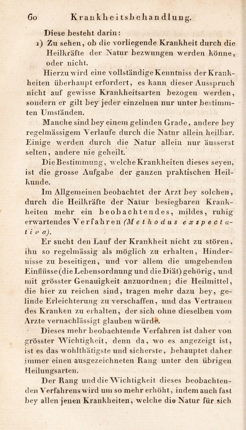 Diese besteht darin: i) Zu sehen, ob die vorliegende Krankheit durch die Heilkräfte der Natur bezwungen werden könne, oder nicht. Hierzu wird eine vollständige Kenntniss der Krank- heiten überhaupt erfordert, es kann dieser Ausspruch nicht auf gewisse Krankheitsarten bezogen werden, sondern er gilt bey jeder einzelnen nur unter bestimm- ten Umständen. Manche sind bey einem gelinden Grade, andere bey regelmässigem Verlaufe durch die Natur allein heilbar. Einige werden durch die Natur allein nur äusserst i selten, andere nie geheilt. Die Bestimmung, welche Krankheiten dieses seyen, ist die grosse Aufgabe der ganzen praktischen Heil- kunde. Im Allgemeinen beobachtet der Arzt bey solchen, durch die Heilkräfte der Natur besiegbaren Krank- heiten mehr ein beobachtendes, mildes, ruhig erwartendes Verfahren (M e t h o d u s exspecta- t i a). Er sucht den Lauf der Krankheit nicht zu stören, ihn so regelmässig als möglich zu erhalten, Hinder- nisse zu beseitigen, und vor allem die umgebenden Einflüsse (die Lebensordnung und die Diät) gehörig, und mit grösster Genauigkeit anzuordnen; die Heilmittel, die hier zu reichen sind, tragen mehr dazu bey, ge- linde Erleichterung zu verschaffen, und das Vertrauen des Kranken zu erhalten, der sich ohne dieselben vom Arzte vernachlässigt glauben würdf^. ' Dieses mehr beobachtende Verfahren ist daher von grösster Wichtigkeit, denn da, wo es angezeigt ist, ist es das wohlthätigste und sicherste, behauptet daher immer einen ausgezeichneten Rang unter den übrigen Heilungs arten. Der Rang und die Wichtigkeit dieses beobachten- den Verfahrens wird um so mehr erhöht, indem auch fast bey allen jenen Krankheiten, welche di© Natur für sich