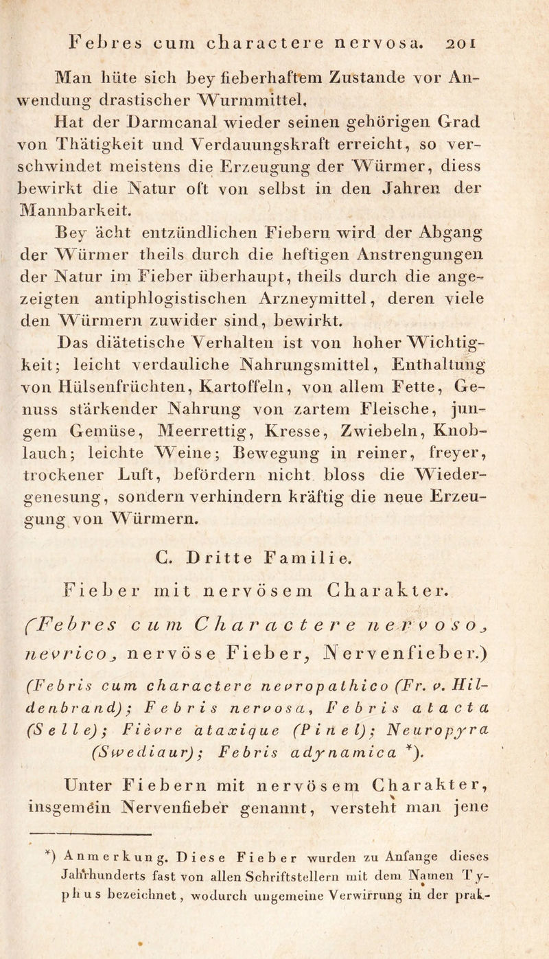 Man hüte sich bey fieberhaftem Zustande vor An- wendung drastischer AVurmmittel. Hat der Harmcanal wieder seinen gehörigen Grad von Thätigkeit und Verdauungskraft erreicht, so ver- schwindet meistens die Erzeugung der Würmer, diess bewirkt die iSatur oft von selbst in den Jahren der Mannbarkeit. Bey acht entzündlichen Fiebern wird der Abgang der AVürmer theils durch die heftigen Anstrengungen der Natur im Fieber überhaupt, theils durch die ange- zeigten antiphlogistischen Arzneymittel, deren viele den Würmern zuwider sind, bewirkt. Das diätetische Verhalten ist von hoher W^ichtig- keit; leicht verdauliche Nahrungsmittel, Enthaltung von Hülsenfrüchten, Kartoffeln, von allem Fette, Ge- nuss stärkender Nahrung von zartem Fleische, jun- gem Gemüse, Meerrettig, Kresse, Zwiebeln, Knob- lauch; leichte W^eine; Bewegung in reiner, freyer, trockener Luft, befördern nicht bloss die AVieder- genesung, sondern verhindern kräftig die neue Erzeu- gung von Würmern. G. Dritte Familie. Fieber mit nervösem Charakter. Fe hr es cum Charactere n e r 0 o s o^ ne^rico, nervöse Fieber^ Nervenfieber.) (Febris cum charactere nei^ropalhico (Fr. (f. Hil- de nbr and) ^ F e b r i s ner o o s a ^ F e b ris a b a c t a (Seile); Fier» re ataxique (P i n e l) ; Neuropyra (S w e di a ur) ; Fe bris a dy namica ^). Unter Fiebern mit nervösem Charakter, insgemein Nervenfieber genannt, versteht man jene Anmerkung. Diese Fieber wurden -zu Anfänge dieses JahVbunderts fast von allen Schriftstellern mit dem Namen T y- phus bezeichnet, wodurch ungemeine Verwirrung in der prak-