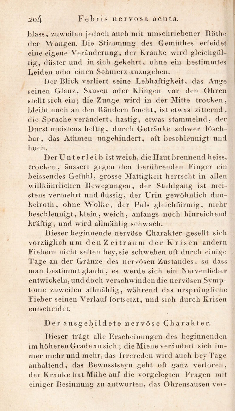 blass, zuweilen jedoch auch mit umschriebener Röthe der Wangen. Die Stimmung des Gemüthes erleidet eine eigene Veränderung, der Kranke wird gleichgül- tig, düsterund in sich gekehrt, ohne ein bestimmtes Leiden oder einen Schmerz anzugeben. Der Blick verliert seine Lebhaftigkeit, das Auge seinen Glanz, Sausen oder Klingen vor den Ohren stellt sich ein; die Zunge wird in der Mitte trocken, bleibt noch an den Rändern feucht, ist etwas zitternd, die Sprache verändert, hastig, etwas stammelnd, der Durst meistens heftig, durch Getränke schwer lösch- bar, das Athmen ungehindert, oft beschleunigt und hoch. Der Unterleib ist weich, die Haut brennend heiss, trocken, äussert gegen den berührenden Finger ein J^eissendes Gefühl, grosse Mattigkeit herrscht in allen willkührlichen Rewegungen, der Stuhlgang ist mei- stens vermehrt und flüssig, der Urin gewöhnlich dun- kelroth, ohne Wolke, der Puls gleichförmig, mehr beschleunigt, klein, weich, anfangs noch hinreichend kräftig, und wird allmählig schwach. Dieser beginnende nervöse Charakter gesellt sich vorzüglich um den Zeitraum der Krisen andern Fiebern nicht selten bey, sie schweben oft durch einige Tage an der Gränze des nervösen Zustandes, so dass man bestimmt glaubt, es werde sich ein Nervenfieber entwickeln, und doch verschwinden die nervösen Symp- tome zuweilen allmählig, während das ursprüngliche Fieber seinen Verlauf fortsetzt, und sich durch Krisen entscheidet. Der ausgebildete nervöse Charakter. Dieser trägt alle Erscheinungen des beginnenden im höheren Grade an sich ; die Miene verändert sich im- mer mehr und mehr, das Irrereden wird auch bey Tage anhaltend, das Rewusstseyn geht oft ganz verloren, der Kranke liat Mühe auf die vorgelegten Fragen mit einiger Resinnung zu antworten, das Ohrensausen ver-
