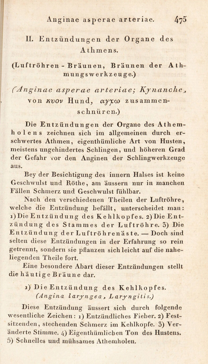 Anginae asperae arteriae. 4?^ 11. Entzündungen der Organe des A thmens. (Luftröhren - Braunen, Bräunen der Ath- mungswerkzeuge.) fAnglnae asperae arteriae; Kjnanchej von nvov Hund^ ayy.<^ zusammen- schnüren.) Die Entzündungen der Organe des Athem- h o 1 e n s zeichnen sich im allgemeinen durch er- schwertes Athmen, eigenthümliche Art von Husten, meistens ungehindertes Schlingen, und höheren Grad der Gefahr vor den Anginen der Schlingwerkzeuge aus. Bey der Besichtigung des innern Halses ist keine Geschwulst und Röthe, am äussern nur in manchen Fällen Schmerz und Geschwulst fühlbar. Nach den verschiedenen Theilen der Luftröhre, welche die Entzündung befällt, unterscheidet man: i) Die Entzündung des Kehlkopfes. 2) Die Ent- zündung des Stammes der Luftröhre. 3) Die Entzündung der Lu ft röhrenäste. — Doch sind selten diese Entzündungen in der Erfahrung so rein getrennt, sondern sie pflanzen sich leicht auf die nahe- liegenden Theile fort. Eine besondere Abart dieser Entzündungen stellt die häutige Bräune dar. i)'Die Entzündung des Kehlkopfes. (Angina l arjn g e a ^ Laryngitis,) Di ese Entzündung äussert sich durch folgende wesentliche Zeichen: i) Entzündliches Fieber. 2) Fest- sitzenden, stechenden Schmerz im Kehlkopfe. 3) Ver- änderte Stimme. 4) Eigenthümlichen Ton des Hustens.