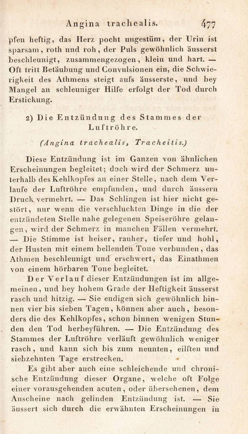 Angina trachealis. [\^n pfen heftig, das Herz pocht ungestüm, der Urin ist sparsam, roth und roh, der Puls gewöhnlich äusserst beschleunigt, zusammengezogen, klein und hart. — Oft tritt Betäubung und Gonvulsionen ein, die Schwie- rigkeit des Athmens steigt aufs 'äusserste, und bey Mangel an schleuniger Hilfe erfolgt der Tod durch Erstickung. 2) Die Entzündung des Stammes der Luftröhre, ^ (Angina trachealis ^ Tr acheitis.) Diese Entzündung ist im Ganzen von ähnlichen Erscheinungen begleitet; doch wird der Schmerz un- terhalb des Kehlkopfes an einer Stelle, nach dem Yer- laiife der Luftröhre empfunden, und durch äussern Druck vermehrt. — Das Schlingen ist hier nicht ge- stört, nur wenn die verschluckten Dinge in die der entzündeten Stelle nahe gelegenen Sj)eiseröhre gelan- gen, wird der Schmerz in manchen Fällen vermehrt. Die Stimme ist heiser, rauher, tiefer und hohl, der Husten mit einem bellenden Tone verbunden, das Athmen beschleunigt und erschwert, das Einathmen von einem hörbaren Tone begleitet. Der Verlauf dieser Entzündungen ist im allge- meinen, und bey hohem Grade der Heftigkeit äusserst rasch und hitzig. —- Sie endigen sich gewöhnlich bin- nen vier bis sieben Tagen, können aber auch, beson- ders die des Kehlkopfes, schon binnen wenigen Stun-* den den Tod herbeyführen. — Die Entzündung des Stammes der Luftröhre verläuft gewöhnlich weniger rasch, und kann sich bis zum neunten, eilften und siebzehnten Tage erstrecken. Es gibt aber auch eine schleichende und chroni- sche Entzündung dieser Organe, welche oft Folge einer vorausgehenden acuten, oder übersehenen, dem Anscheine nach gelinden Entzündung ist. — Sie äussert sich durch die erwähnten Erscheinungen in