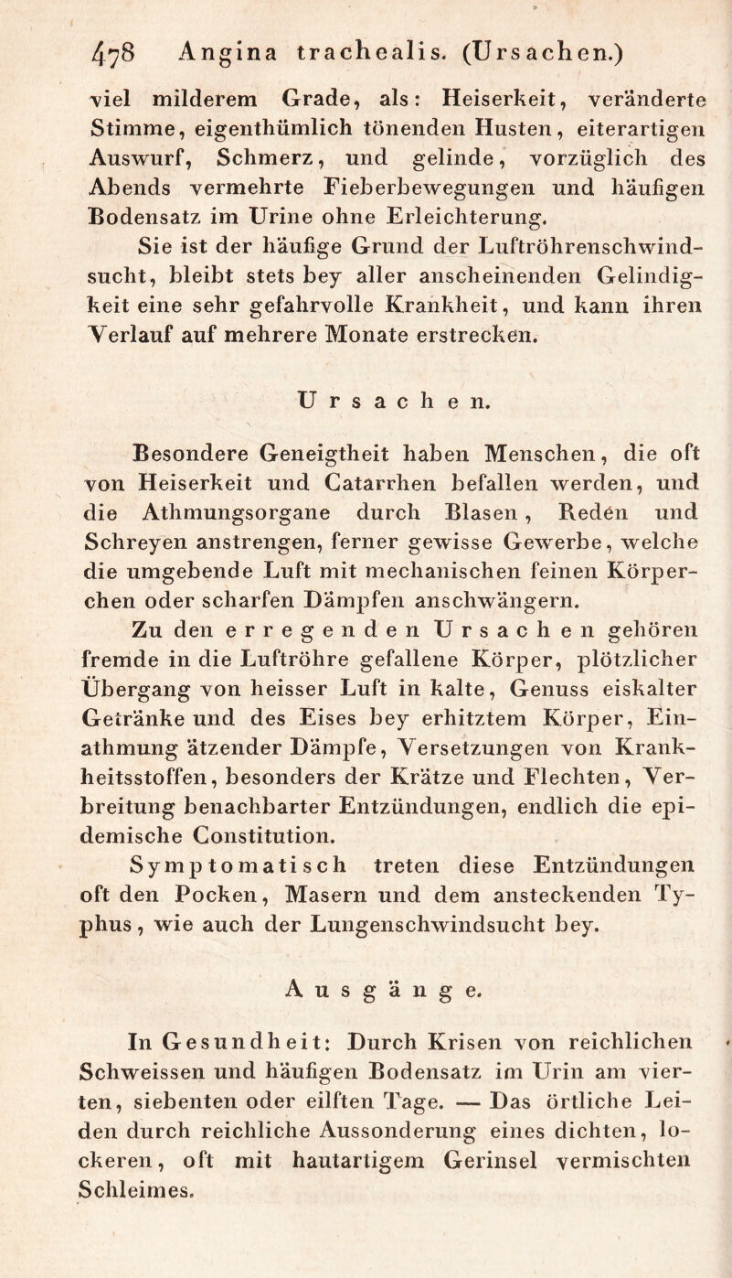 ■viel milderem Grade, als: Heiserkeit, veränderte Stimme, eigenthümlich tönenden Husten, eiterartigen Auswurf, Schmerz, und gelinde, vorzüglich des Abends vermehrte Fieberbewegungen und häufigen Bodensatz im Urine ohne Erleichterung. Sie ist der häufige Grund der Luftröhrenschwind- sucht, bleibt stets bey aller anscheinenden Gelindig- keit eine sehr gefahrvolle Krankheit, und kann ihren Verlauf auf mehrere Monate erstrecken. Ursachen. Besondere Geneigtheit haben Menschen, die oft von Heiserkeit und Catarrhen befallen werden, und die Athmungsorgane durch Blasen , Reden und Schreyen anstrengen, ferner gewisse Gewerbe, welche die umgebende Luft mit mechanischen feinen Körper- chen oder scharfen Dämpfen anschwängern. Zu den erregenden Ursachen gehören fremde in die Luftröhre gefallene Körper, plötzlicher Übergang von heisser Luft in kalte, Genuss eiskalter Getränke und des Eises bey erhitztem Körper, Ein- athmung ätzender Dämpfe, Versetzungen von Krank- heitsstoffen, besonders der Krätze und Flechten, Ver- breitung benachbarter Entzündungen, endlich die epi- demische Constitution. Symptomatisch treten diese Entzündungen oft den Pocken, Masern und dem ansteckenden Ty- phus , wie auch der Lungenschwindsucht bey. Ausgänge. In Gesundheit: Durch Krisen von reichlichen Schweissen und häufigen Bodensatz im Urin am vier- ten, siebenten oder eilften Tage. — Das örtliche Lei- den durch reichliche Aussonderung eines dichten, lo- ckeren, oft mit hautartigem Gerinsel vermischten Schleimes.