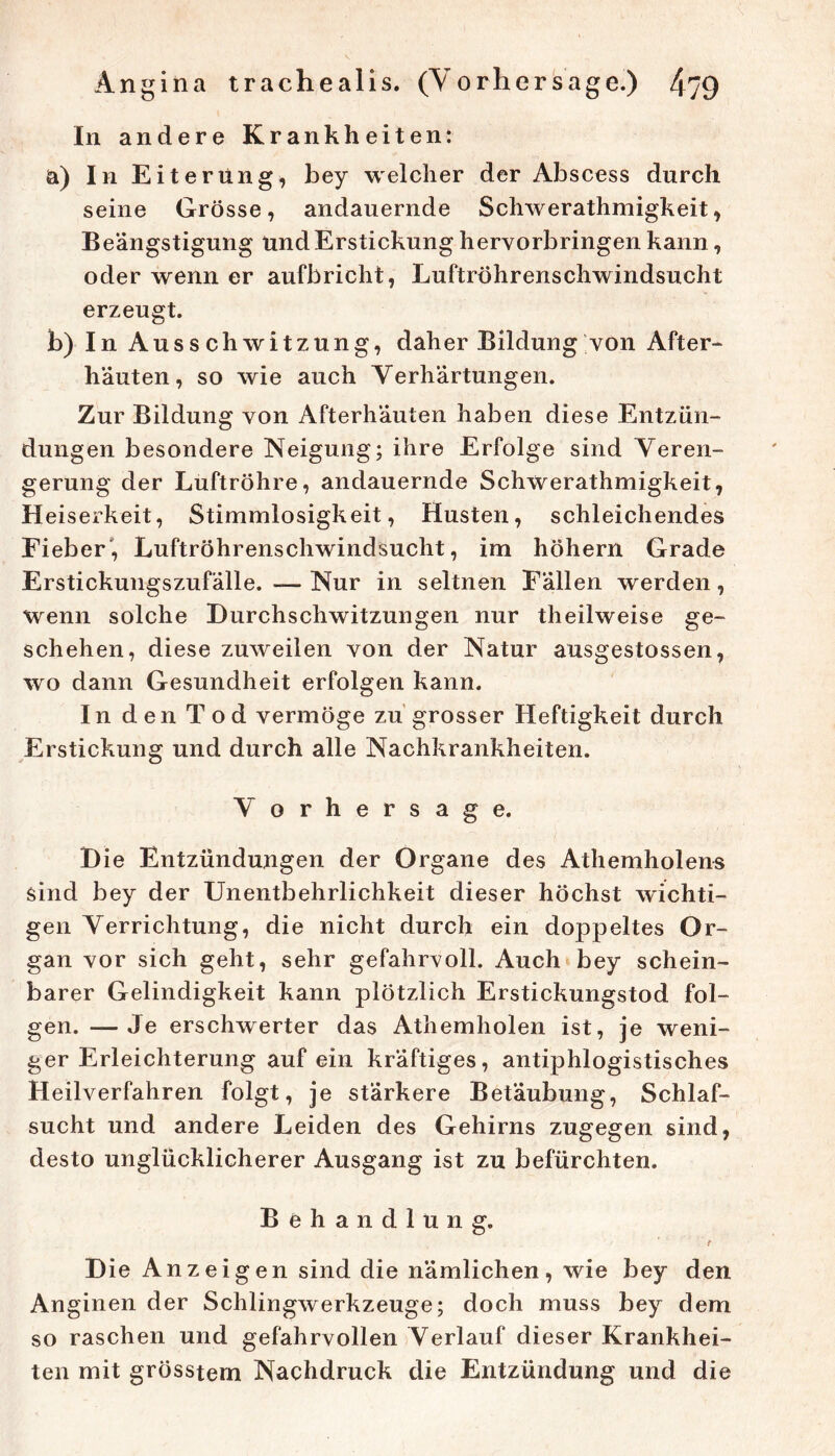 In andere Krankheiten: a) In Eiterung, bey welcher der Abscess durch seine Grösse, andauernde Schwerathmigkeit, Beängstigung und Erstickung hervorbringen kann, oder wenn er aufbricht, Luftröhrenschwindsucht erzeugt. b) In Ausschwitzung, daher Bildung von After- häuten, so wie auch Verhärtungen. Zur Bildung von Afterhäuten haben diese Entzün- dungen besondere Neigung; ihre Erfolge sind Veren- gerung der Luftröhre, andauernde Schwerathmigkeit, Heiserkeit, Stimmlosigkeit, Husten, schleichendes Fieber', Luftröhrenschwindsucht, im hohem Grade Erstickuiigszufälle.—Nur in seltnen Fällen werden, wenn solche Durchschwitzungen nur theilweise ge- schehen, diese zuweilen von der Natur ausgestossen, wo dann Gesundheit erfolgen kann. In den Tod vermöge zu grosser Heftigkeit durch Erstickung und durch alle Nachkrankheiten. Vorhersage. Die Entzündungen der Organe des Athemholens sind bey der Unentbehrlichkeit dieser höchst wichti- gen Verrichtung, die nicht durch ein doppeltes Or- gan vor sich geht, sehr gefahrvoll. Auch bey schein- barer Gelindigkeit kann plötzlich Erstickungstod fol- gen. — Je erschwerter das Athemholen ist, je weni- ger Erleichterung auf ein kräftiges, antiphlogistisches Heilverfahren folgt, je stärkere Betäubung, Schlaf- sucht und andere Leiden des Gehirns zugegen sind, desto unglücklicherer Ausgang ist zu befürchten. Behandlung. Die Anzeigen sind die nämlichen, wie bey den Anginen der Schlingwerkzeuge; doch muss bey dem so raschen und gefahrvollen Verlauf dieser Krankhei- ten mit grösstem Nachdruck die Entzündung und die