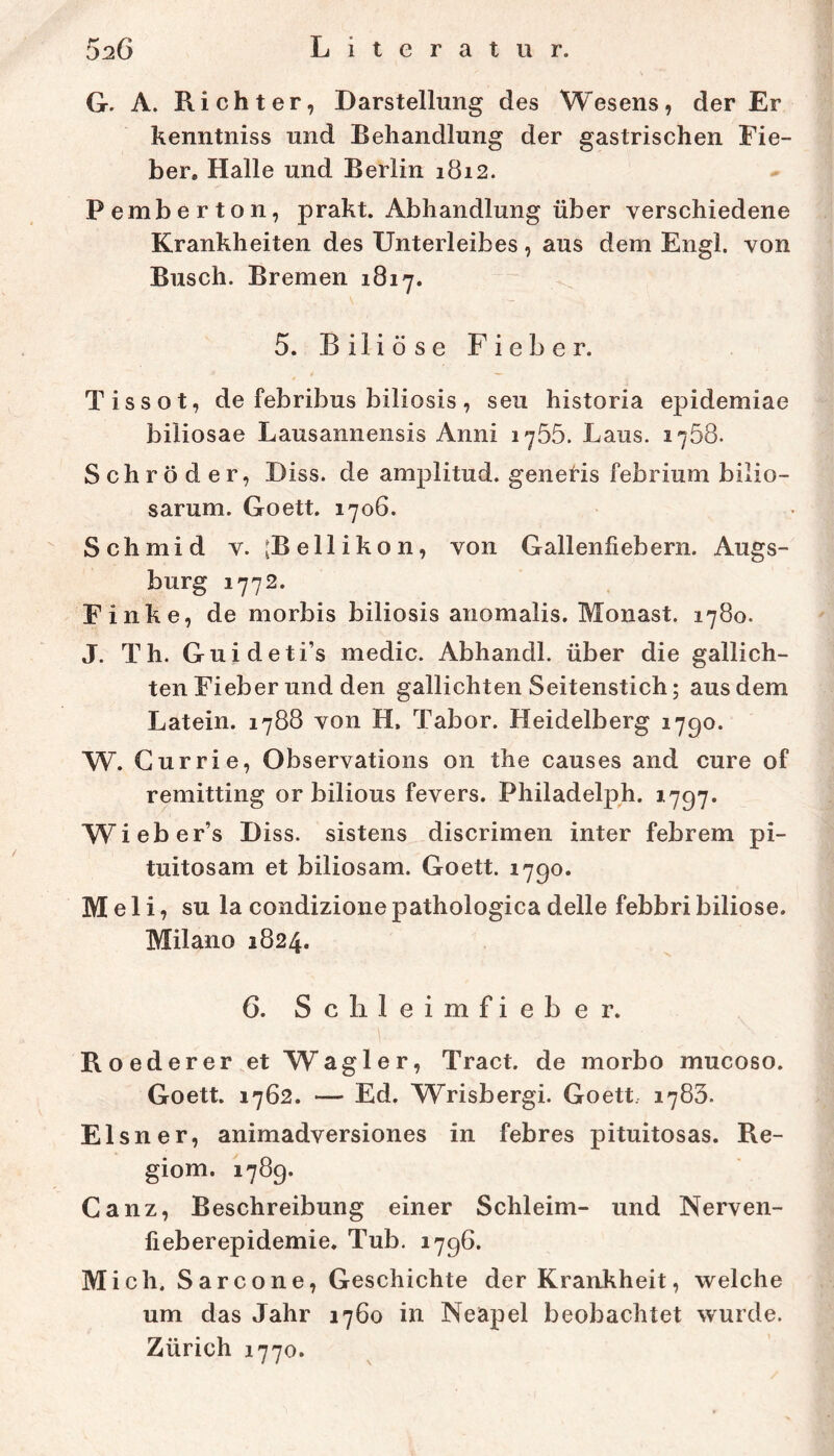 G. A. Richter, Darstellung des Wesens, der Er kenntniss und Behandlung der gastrischen Fie- ber. Halle und Berlin 1812. Pemberton, prakt. Abhandlung über verschiedene Krankheiten des Unterleibes, aus dem Engl, von Busch. Bremen 1817. 5. Biliöse Fieber. Tissot, de febribus biliosis, seu historia epidemiae biliosae Lausannensis Anni 1755. Laus. 1758. Schröder, Diss. de amplitud. genetis febrium bilio- sarum. Goett. 1706. Schmid v. [Bellikon, von Gallenfiebern. Augs- burg 1772. Finke, de morbis biliosis anomalis. Monast. 1780. J. Th. Guideti’s medic. Abhandl. über die gallich- ten Fieber und den gallichten Seitenstich; aus dem Latein. 1788 von H. Tabor. Heidelberg 1790. W. Gurrie, Observations on the causes and eure of remitting or bilious fevers. Philadelph. 1797. Wieber’s Diss. sistens discrimen inter febrem pi- tuitosam et biliosam. Goett. 1790. Meli, SU la condizionepathologica delle febbri biliöse. Milano 1824. 6. Sc li leimfieber. Roederer.et Wagler, Tract. de morbo mucoso. Goett. 1762. — Ed. Wrisbergi. Goett. 1783. Elsner, animadversiones in febres pituitosas. Re- giom. 1789. Ganz, Beschreibung einer Schleim- und Nerven- fieberepidemie. Tub. 1796. Mich. Sarcone, Geschichte der Krankheit, welche um das Jahr 1760 in Neapel beobachtet wurde. Zürich 1770.
