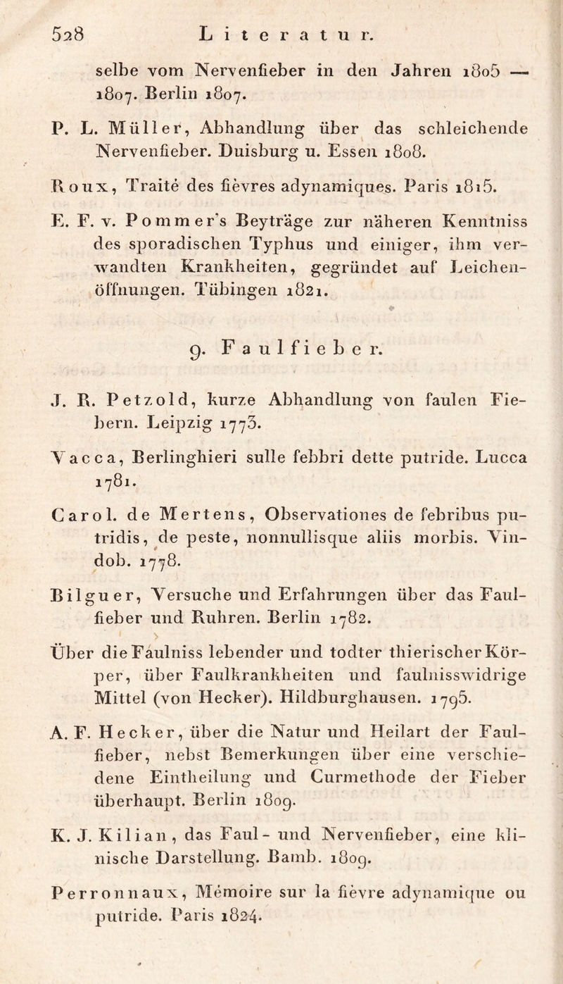 selbe vom Nervenfieber in den Jahren i8o5 — 1807. Berlin 1807. P. L. Müller, Abhandlung über das schleichende Nervenfieber. Duisburg u. Essen 1808. Boux, Traite des fievres adynamiques. Paris i8i5. E. F. V. Pommer’s Beyträge zur näheren Kenntniss des sporadischen Typhus und einiger, ihm ver- wandten Krankheiten, gegründet auf Leichen- öffnungen. Tübingen 1821. 9. Faulfieber. J. B. Petzold, kurze Abhandlung von faulen Fie- bern. Leipzig 1773. A acca, Berlinghieri sulle febbri dette putride. Lucca 1781. Carol. de Mertens, Observationes de febribus pu- tridis, de peste, nonnullisque aliis morbis. ATn- dob. 1778. Bilguer, A^ersuche und Erfahrungen über das Faul- fieber und Bühren. Berlin 1782. > Über dieFäulniss lebender und todter thierischer Kör- per, über Faulkrankheiten und faulnisswidrige Mittel (von Hecker). Hildburghausen. 1795. A. F. Hecker, über die Natur und Heilart der Faul- fieber, nebst Bemerkungen über eine versdiie- dene Eintheilung und Gurmethode der Fieber überhaupt. Berlin 180g. K. J. Kilian, das Faul- und Nervenfieber, eine kli- nische Darstellung. Bamb. 180g. Perronnaux, Memoire sur la fievre adynamit{ue ou putride. Paris 1824*