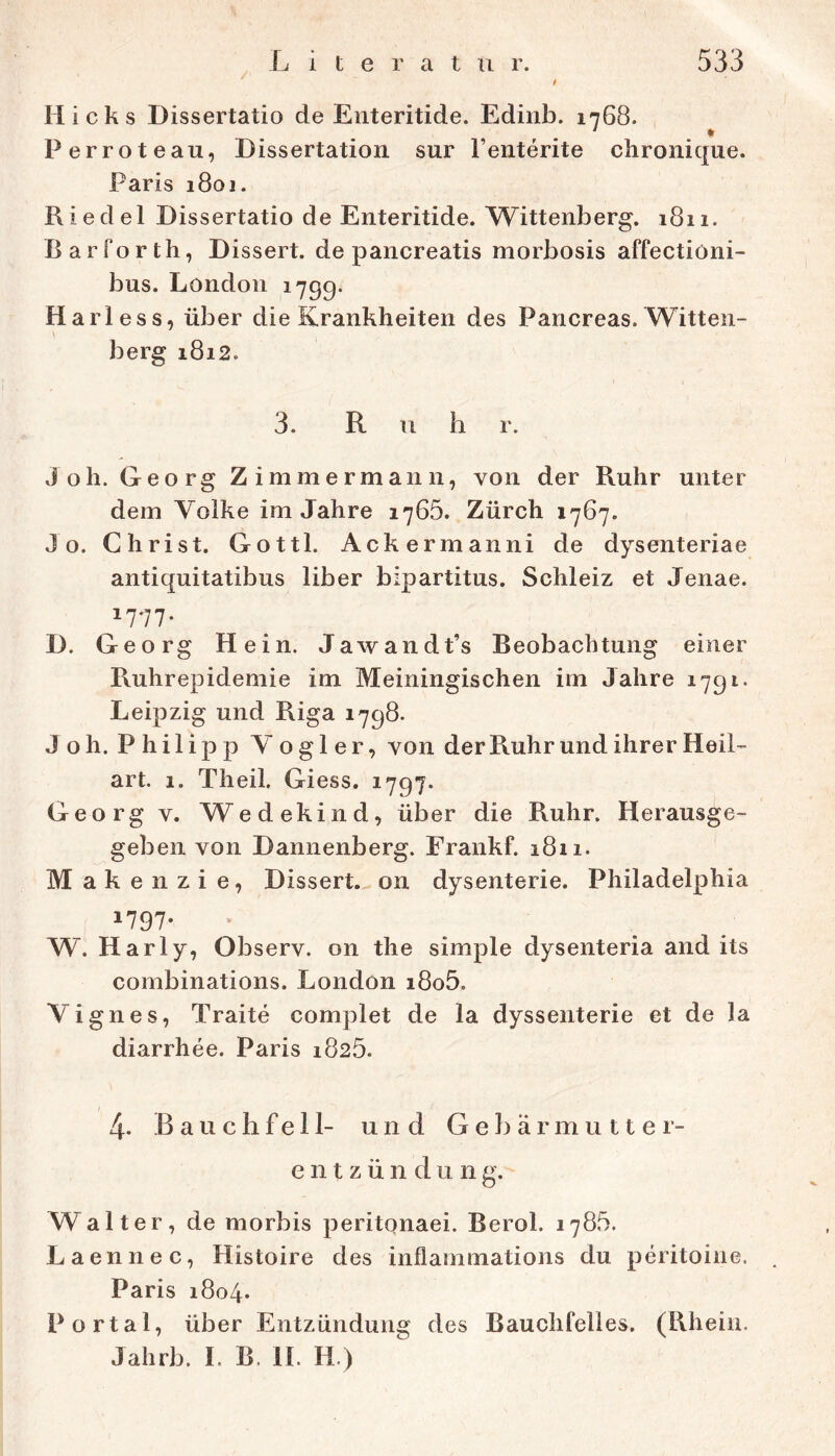 Hicks Dissertatio de Eiiteritide. Edinb. 1768. Perroteau, Dissertation sur l’enterite cbronique. Paris 180J. Riedel Dissertatio de Enteritide. Wittenberg. 1811. Barforth, Dissert. de pancreatis morbosis affectioni- bus. London 1799. Hariess, über die Krankheiten des Pancreas. Witten- berg 1812. 3. R u b r. Joh. Georg Zimmermann, von der Ruhr unter dem Volke im Jahre 1765. Zürch 1767. Jo. Christ. Gottl. Ackermanni de dysenteriae antiquitatibus über bipartitus. Schleiz et Jenae. 1777- D. Georg Hein. Jawandt’s Beobachtung einer Ruhrepidemie im Meiningischen im Jahre 1791. Leipzig und Riga 1798. Joh. Philipp Vogler, von der Ruhr und ihrer Heil- art. 1. Theil. Giess. 1797. Georg V. Wedekind, über die Ruhr. Herausge- geben von Dannenberg. Frankf. 1811. M ak enzie, Dissert. on dysenterie. Philadelphia 1797* W. Har ly, Observ. on the simple dysenteria and its combinations. London i8o5. Vignes, Traite complet de la dyssenterie et de la diarrhee. Paris 1825. 4. Bauchfell- und Gebärmutter- entzündung. Walter, de morbis peritqnaei. Berol. 1785. Laennec, Histoire des inflammations du peritoine. Paris 1804. Portal, über Entzündung des Bauchfelles. (Rhein. Jahrb. L B. H. H.)
