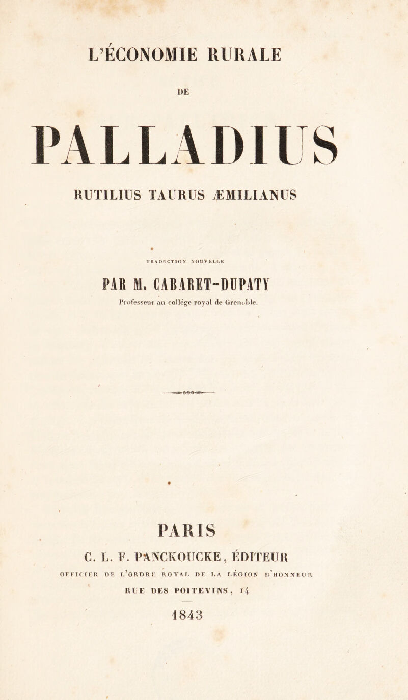 L’ÉCONOMIE RURALE DE RUTILIUS TAURUS ÆMILIANUS TRaOOCTION KOUVEI.LE PAR M. CABARET-DÜPATÏ Professent* an collég-e royal de GrenoI.de. PARIS C. L. F. PANCKOUCKE, ÉDITEUR OFFirtFR r»V u’ORDRÎ. HOYAU DK I.A r.ÉOTON l/HONrfUUR RUE DES POITEVINS, l4 1843