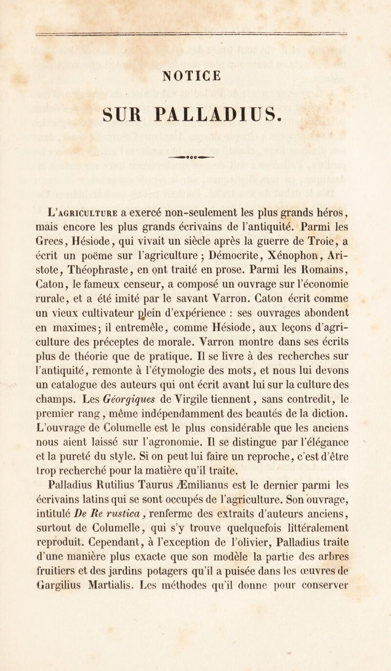 NOTICE SUR PALLADIUS. L’agriculture a exercé non-seulement les plus grands héros, mais encore les plus grands écrivains de l’antiquité. Parmi les Grecs, Hésiode, qui vivait un siècle après la guerre de Troie, a écrit un poëme sur l’agriculture j Démocrite, Xénophon, Ari¬ stote, Théophraste, en ont traité en prose. Parmi les Romains, Caton, le fameux censeur, a composé un ouvrage sur l’économie rurale, et a été imité par le savant Varron. Caton écrit comme un vieux cultivateur ^lein d’expérience ; ses ouvrages abondent en maximes; il entremêle, comme Hésiode, aux leçons d’agri¬ culture des préceptes de morale. Varron montre dans ses écrits plus de théorie que de pratique. Il se livre à des recherches sur l’antiquité, remonte à l’étymologie des mots, et nous lui devons un catalogue des auteurs qui ont écrit avant lui sur la culture des champs. Géorgiques de Virgile tiennent, sans contredit, le premier rang, même indépendamment des beautés de la diction. L’ouvrage de Columelle est le plus considérable que les anciens nous aient laissé sur l’agronomie. Il se distingue par l’élégance et la pureté du style. Si on peut lui faire un reproche, c'est d’être trop recherché pour la matière qu’il traite. Palladius Rutilius Taurus Æmilianus est le dernier parmi les écrivains latins qui se sont occupés de l’agriculture. Son ouvrage, intitulé De Re rustica ^ renferme des extraits d’auteurs anciens, surtout de Columelle, qui s’y trouve quelquefois littéralement reproduit. Cependant, à l’exception de l’olivier, Palladius traite d’une manière plus exacte que son modèle la partie des arbres fruitiers et des jardins potagers qu’il a puisée dans les œuvres de Gargilius Martialis. Les méthodes qu’il donne pour conserver