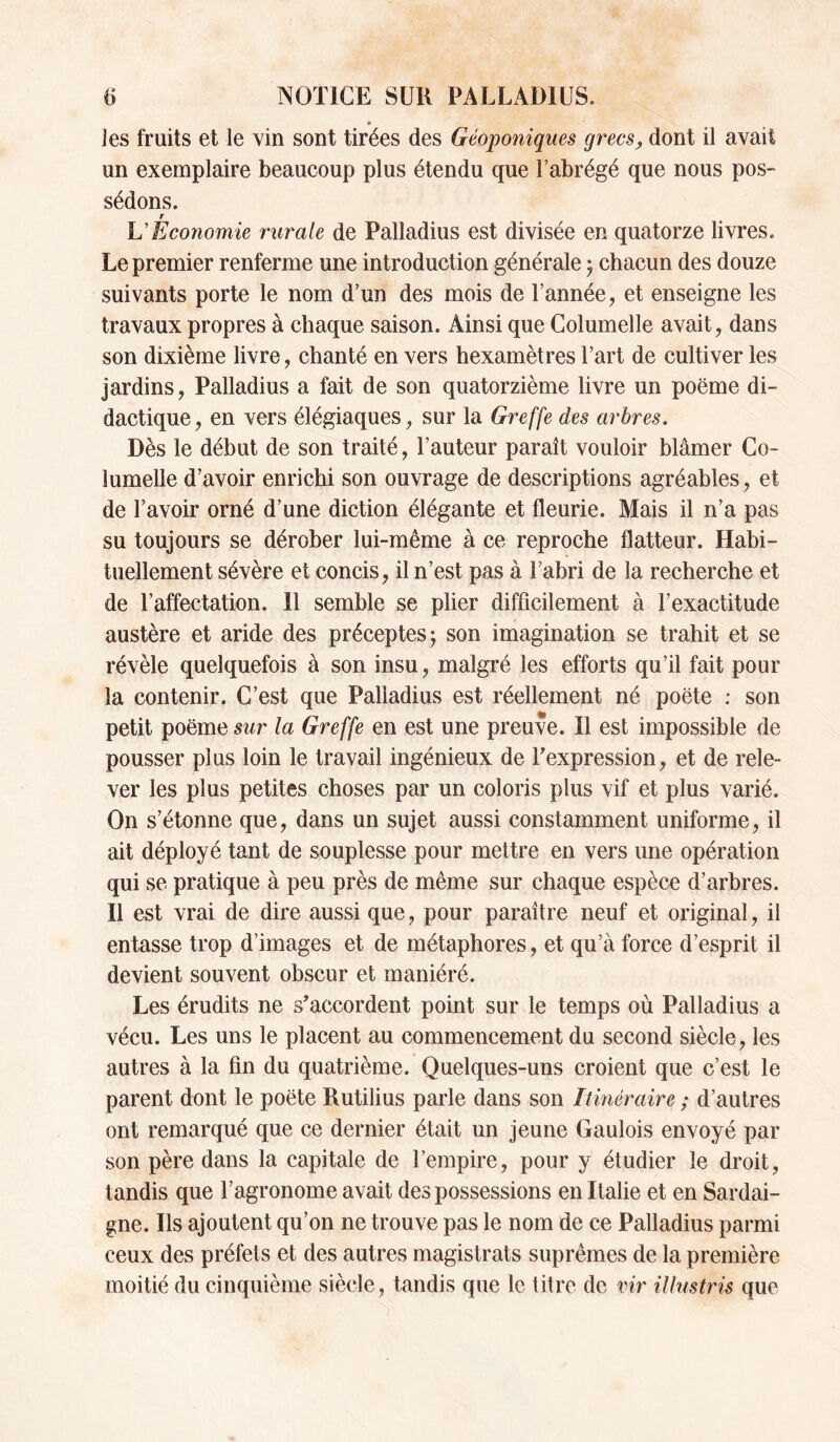 J es fruits et le vin sont tirées des Géoponiqms grecsj, dont il avait un exemplaire beaucoup plus étendu que l’abrégé que nous pos¬ sédons. r VEconomie rurale de Palladius est divisée en quatorze livres. Le premier renferme une introduction générale j chacun des douze suivants porte le nom d’un des mois de l’année, et enseigne les travaux propres à chaque saison. Ainsi que Columelle avait, dans son dixième livre, chanté en vers hexamètres l’art de cultiver les jardins, Palladius a fait de son quatorzième livre un poëme di¬ dactique, en vers élégiaques, sur la Greffe des arbres. Dès le début de son traité, l’auteur paraît vouloir blâmer Go- lumelle d’avoir enrichi son ouvrage de descriptions agréables, et de l’avoir orné d’une diction élégante et fleurie. Mais il n’a pas su toujours se dérober lui-même à ce reproche flatteur. Habi¬ tuellement sévère et concis, il n’est pas à l’abri de la recherche et de l’affectation. 11 semble se plier difficilement à l’exactitude austère et aride des préceptes; son imagination se trahit et se révèle quelquefois à son insu, malgré les efforts qu’il fait pour la contenir. C’est que Palladius est réellement né poëte : son petit poëme sur la Greffe en est une preuve. Il est impossible de pousser plus loin le travail ingénieux de Texpression, et de rele¬ ver les plus petites choses par un coloris plus vif et plus varié. On s’étonne que, dans un sujet aussi constamment uniforme, il ait déployé tant de souplesse pour mettre en vers une opération qui se pratique à peu près de même sur chaque espèce d’arbres. Il est vrai de dire aussi que, pour paraître neuf et original, il entasse trop d’images et de métaphores, et qu’à force d’esprit il devient souvent obscur et maniéré. Les érudits ne s'accordent point sur le temps où Palladius a vécu. Les uns le placent au commencement du second siècle, les autres à la fin du quatrième. Quelques-uns croient que c’est le parent dont le poëte Rutilius parle dans son Itinéraire ; d’autres ont remarqué que ce dernier était un jeune Gaulois envoyé par son père dans la capitale de l’empire, pour y étudier le droit, tandis que l’agronome avait des possessions en Italie et en Sardai¬ gne. Ils ajoutent qu’on ne trouve pas le nom de ce Palladius parmi ceux des préfets et des autres magistrats suprêmes de la première moitié du cinquième siècle, tandis que le litre de vir illustris que