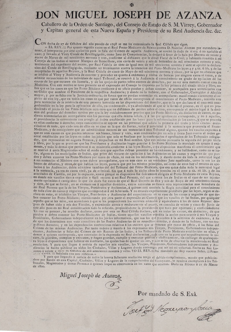 DON MIGUEL JOSEPH DE AZANZA Caballero de la Orden de Santiago, del Consejo de Estado de S. M. Virrey, Gobernador y Capitán general de esta Nueva España y Presidente de su Real Audiencia &c. &c. r \_^ ON fecha de 27 de Oélubre del año pasado de 1798 se me ha comunicado la Keal Cédula que sigue. » EL REY.— Por quanto seguida causa en el Real Proto-Medicato de México contra D. Narciso Alemán por curandero in- truso, é interpuesta por este apelación para la Sala del Crimen de aquella Audiencia, se suscitó la duda de si era ó no apelable el caso; y llevada al Virey Conde de Revillagigedo, como Juez de Competencias, la declaró á favor de la Sala por Decreto de veinte y nueve de Marzo de mi! setecientos noventa y tres, conforme al diélámen que le dióel Fiscal de lo Civil; y habiendo remitido á mi Consejo de las Indias el sucesor Marques de Branciforte, con carta de veinte y seis de Setiembre de mil setecientos noventa y seis testimonio del expediente del asunto, por Real Cédula de siete de igual mes de mil setecientos noventa v siete se aprobó la declara- ción del Conde de Revillagigedo, mediante ser terminantes contra la intención del Proto-Medícato las leyes 4 y 5 tít. 6 lib. 5 de las recopiladas de aquellos Reynos, y la Real Cédula de cinco de Mayo de mil seiscientos noventa y cinco, por la que no obstante que se inhibió al Virey y Audiencia de conocer y proceder en quanto á exámenes y visitas de boticas por ninguna causa ni razón, y de admitir recusaciones de los individuos de aquel Tribunal , se reservó á la Audiencia el conocimiento en grado de apelación de las causas de los que curasen sin licencia, y de las quejas de partes sobre excesos de derechos, por no ser esta materia caso ni cosa de Medicina. Con este motivo se tuvo presente en el expresado mi Consejo lo dispuesto por la ley primera del citado título y libro, so- bre que en los casos en que los Proto-Médicos conforme á su oficio puedan y deban conocer, se acompañen para sentenciarlos con un Oidor que nombre el Presidente de la respectiva Audiencia; y donde no la hubiere, con el Gobernador, Corregidor ó Alcalde mayor, y por su falta con la Justicia ordinaria; de forma que no puedan sentenciar sin. acompañarse: manifestando claramente el-es- píritu de esta ley , que en todos los casos en que por razón de oficio corresponda el conocimiento al Proto-Medicato, necesita este para sentenciar de la asistencia de una persona instruida en las disposiciones del derecho , que es la que declara si el caso está com- prehendido en la ley para la aplicación de ella, ya condenando , ó ya absolviendo al que se le formó el proceso, en el que no pro- duciendo el juicio de ¡os Proto-Médicos otra cosa que un diélámen de peritos sobre el caso, corresponde el mérito legal á la deci- sión del profesor del derecho: motivo por que la ley cuidadosamente previno que los Proto-Médicos, sin distinción de causas, no pu- diesen sentenciarlas sin acompañarse con las personas que ella misma señala, y á las que igualmente corresponde, y no á aquellos, el providenciar lo conveniente con arreglo al orden establecido por las leyes para la substanciación de las causas, y que se proceda en ellas conforme á derecho; cuyo conocimiento se supone en las personas que señala la primera del titulo y libro citados: dedu- ciéndose de todo, que cada una de ellas en su caso es la que da fuerza, valor y autoridad á la sentencia que pronuncia el Proto- Medicato, y de consiguiente que no admitiéndose recurso de sus sentencias á otro Tribunal alguno, quedan los vasallos expuestos á que en unas causas en que pueden interesar sus bienes, honor y vida, sean condenados por un solo y único Juez contra el orden ge- neral establecido por las leyes e-n todos los juicios que solo se finalizan por la confirmación ó aprobación de los Tribunales colegia- dos, que representan mi augusta Persona, y despachan en mi Real nombre. Que esto mismo persuadía la segunda del propio título y libro, por la que se previene que los Presidentes y Audiencias hagan guardar á los Proto.Médicos lo mandado en quanto á exá- menes, y todo lo demas que pertenece á su ministerio, conforme á las leyes Reales, cuya disposición manifiesta el conocimiento que se reservó á estés Magistrados sobre el modo con que aquellos debían proceder en los exámenes; y no hallándose, como no se ha- lla, alguna en las municipales de Indias, que prive del recurso de apelación á las Audiencias en las causas y negocios de que pue- den y deben conocer los Proto-Médicos por razón de oficio, ni aun en los informativos, y dando como da toda la autoridad legal á sus sentencias el Ministro con quien deben acompañarse, que en este caso es un verdadero Juez nombrado, como lo son los de bienes de difuntos, y otros.de que hablan las leyes, parecía que por los mismos principios, así como de estos hay el recurso de ape- lación á las Audiencias, debia admitirse también del del Tribunal del Proto-Medicato, que era quien daba toda la autoridad legal á la sentencia, ya sea de causa civil, ya de ciiminal. Sin que. á todo lo dicho obste lo resuelto en el auto 2 tít. 16 lib. 3 de los acordados de Castilla, así por lo expuesto ,-con o porque su disposición fue únicamente dirigida al Proto-Medicato de estos Reynos, en donde mis vasallos tienen expedito y fácil lecurso á mi Real Persona, del que carecen los de Indias en el caso de ser injusta- mente oprimidos ó castigados: lo que sin duda fue causa de que el Rttrl Decreto de diez y seis de Mayo de mil setecientos treinta y siete, de que se formó , no se comunicase á aquéllos dominios, cuyos naturales no tienen otra representación mas inmediata de mi Real Persona que la de los Vireyes, Presidentes y Audiencias, á quienes está confiada la Regia autoridad para el conocimiento de toda clase de causas y negocios.que correspondan á mi Soberanía. Y no estando expresamente prohibido por las leyes , según se de- clara en estas, ni inhibidos los Vireyes, Presidentes y Audiencias del conocimiento en su caso de las causas y negocios de que de- ben conocer los Proto-Médicos; considerando por otra parte el expresado mi Consejo que los vasallos de las Indias, por qualquier aspeólo que se les mire, son acreedores á que se les proporcionen los recursos cómodos y equivalentes á los de estos Reynos: des- 'pues de haber oido á mis dos Fiscales, y exáminado atenta y maduramente el -asunto, en consulta de veinte y cinco de Junio de este año puso en mi Real consideración todo lo referido, proponiéndome la providencia que tuvo por oportuna; y conformándome Yo con su parecer, he resuelto declarar, como por esta mi Real Cédula declaro, que en todas las causas, sin distinción, de que pueden y deben conocer los Proto-Medicatos de Indias, tienen aquellos vasallos expedita la acción para ocurrir á mis Vireyes y Presidentes, Gobernadores independientes en los juicios informativos, que son los que preceden á la admisión de exámenes, á fin de que los determinen con voto consultivo de las Reales Audiencias de su respectivo distrito, y donde no la hubiere, con sus res- pcétivos Asesores; y en las dependencias contenciosas relativas á los excesos que se comesen por razón de oficio, á las Salas del Crimen de las mismas Audiencias. Por tanto ordeno y mando á los expresados mis Vireyes, Presidentes, Gobernadores indepen- dientes , Audiencias y Salas del Crimen de mis Reynos de las Indias, á los Tribunales de Proto Medícalo establecidos en ellas, y demas á quienes corresponda, que enterados de la expresada mi Real declaración , cala uno en la parle que'respectivamente le to- care, la guarden, cumplan y execuien, y hagan guardar, cumplir y executar puntual y efectivamente, sin embargo de qualesquie- ra leyes ó disposiciones que hubiere en contrario, las quales han de quedar sin uso, y solo se ha de observar la mencionada mi Real resolución. Y para que llegue á noticia de aquellos mis vasallos, los Vireyes, Presidentes, Gobernadores independientes y Au- diencias la harán publicar en todas las Ciudades, Villas y Lugares donde convenga: por ser así mi voluntad. Fecha en San Lo- renzo á veinte sktc do Oftubro de mil setecientos noventa y ocho. YO EL REY.— Por mandado del Rey nuestro Señor. — Fran- ccraa. Señalada con tres rúbricas.?» \ para que llegando á noticia de todos la inserta Soberana resolución tenga el debido cumplimiento, mando que publicán- dose por Bando en esta Capital, Ciudades, Villas y Lugares de la comprehension del Virreynato, se remitan exemplares á los Tri- bunales, Magistrados y demas Personas á quienes toque su observancia en los casos que ocurran. Dado en México á 21 de Marzo np 1Rnn * Miguel Joseph de Por mandado de S. Exá.