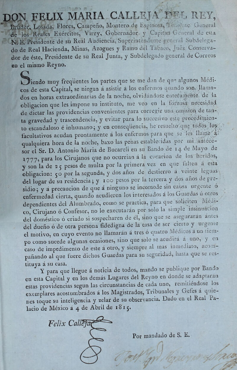 DQN FELIX MARIA CALLEJA DEL REY, Bruder, Losada, Flores, Caí» peño, Montero de Espinosa, Remonte- General de los Reales' Exércitos, Virey, Gobernador y Capitán General de esta N. E. Presidente de su Real Audiencia, Superintendente general Subdelega- do de Real Hacienda, Minas, Azogues y Ramo del Tabaco, juez: Conserva- dor de éste, Presidente de su Real junta, y Subdelegado general de Correos en el mismo Reyno. Siendo muy freqüentes los partes que se rae dan de que algunos Médi- cos de esta Capital, se niegan á asistir á los enfermos quando san, J la ata- dos en horas extraordinarias de la noche, olvidándose enteíad^ife. de k obligación que les impone su instituto, nte veo en la Íorzosfí necesidad de dictar las providencias convenientes para corregir una.oraision de tan-, ta gravedad y trascendencia, y evitar para lo suceesivo este procediqfien- to escandaloso é inhumano; y en conseqtiencía, he resuello quy uidbs lay facultativos acudan prontamente á los entermos para que se yes iíatpé a,- qualquiera hora de la noche, baxoTas penas establecidas por mi antece- sor el Sr. D. Antonio Maria de Bucareli en su Bando de 14 de Mayo de 1777, para los Cirujanos que no ocurrían á la curación de los heridos, y son la de 25 pesos de multa por la primera vez en que faitea a esta obligación: 50 por la segunda, y dos años de destierro a veinte leguas del lugar de su residencia; y 100 pesos por la tercera y dos años de pre- sidio; y á precaución de que á ninguno se incomode sin causa urgente o enfermedad cierta, quando acudieren los interesados á ¡os Guardas u otros dependientes del Alumbrado, como se practica, para que soliciten Médi- co, Cirujano ó Confesor, no lo ejecutarán por solo la simple insinuación del doméstico ó criado si sospecharen de él, sino que se aseguraran antes del dueño ó de otra persona fidedigna de la tasa de ser cierto y urgente el motivo, en cuyo evento no llamarán á tres ó qnatro Médicos a un tiem- po como sucede algunas ocasiones, sino que solo se acudirá á. uno, y en caso de impedimento de este á otro, y siempre al mas inmediato, acom- pañando al que fuere dichos Guardas para su seguridad, hasta que se res- tituya á su casa. Y para qüe llegue á noticia de todos, mando se publique por Bando en esta Capital y en los demás Lugares del Reyno en donde se adaptaran estas providencias según las circunstancias de cada uno, remitiéndose ios exemplares acostumbrados á los Magistrados, Tribunales y Getes a quie- nes toque su inteligencia y zelar de su observancia. Dado en el Real Pa- lacio de México á 4 de Abril de 18 1 Por mandado de S. E.