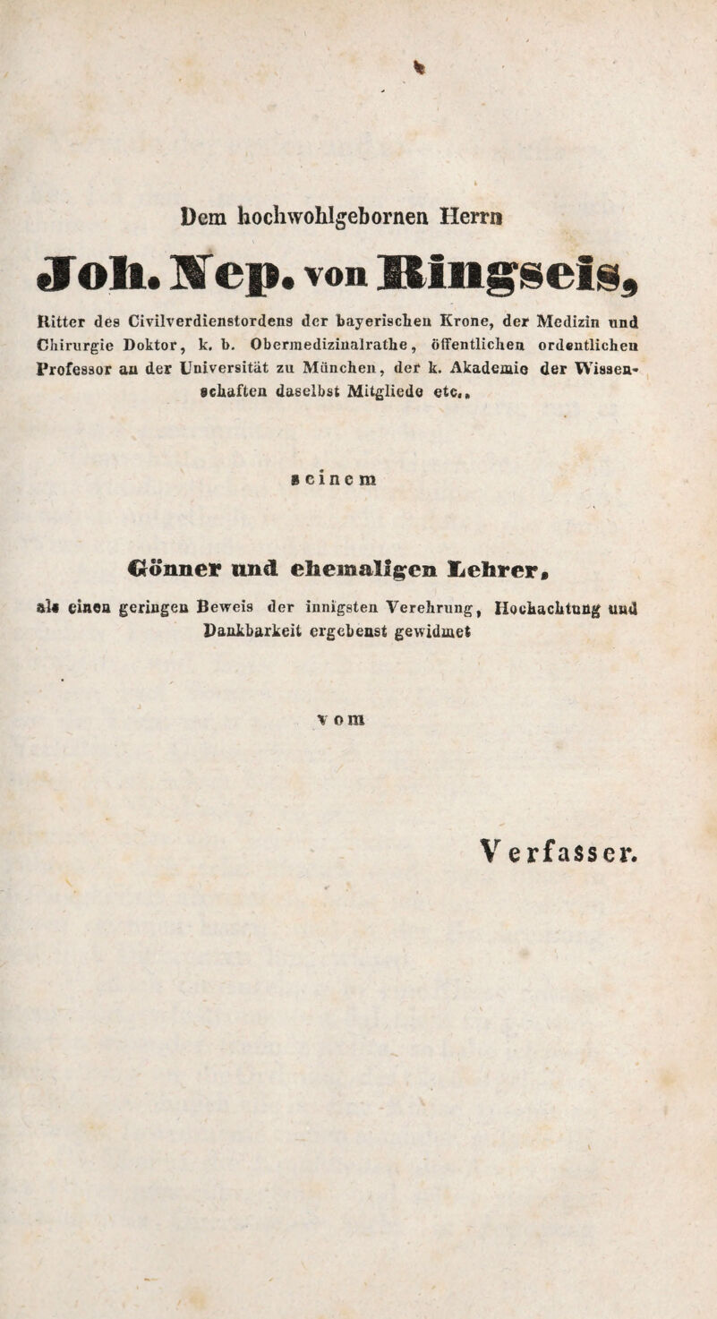 Dem hochwohlgebornen Herrn »loh. Hep. von lling^cl^, Kitter des Civilverdienstordens der bayerischen Krone, der Medizin und Chirurgie Doktor, k. b. Obermediziiialrathe, öffentlichen ordentlichen Professor au der Universität zu München, der k. Akademie der Wissen¬ schaften daselbst Mitgliede etc,» seinem Cco’nner und ehemaligen tehrerf als einen geringen Beweis der innigsten Verehrung, Hochachtung und Dankbarkeit ergebenst gewidmet vom Verfasser,