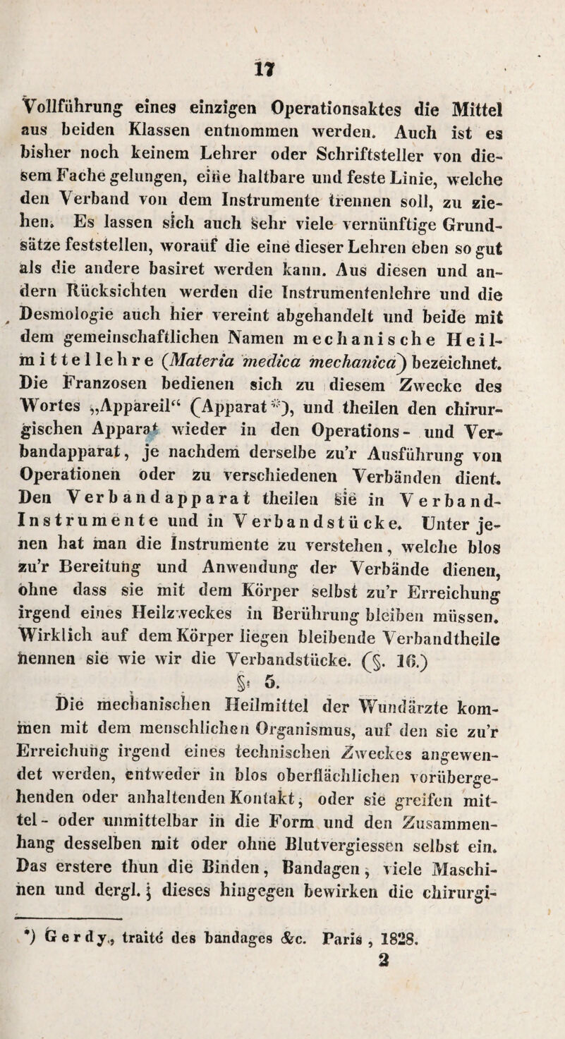 Vollführung eines einzigen Operationsaktes die Mitte! aus beiden Klassen entnommen werden. Auch ist es bisher noch keinem Lehrer oder Schriftsteller von die¬ sem Fache gelungen, eiiie haltbare und feste Linie, welche den Verband von dem Instrumente trennen soll, zu zie¬ hen» Es lassen sich auch kehr viele vernünftige Grund¬ sätze feststellen, worauf die eine dieser Lehren eben so gut als die andere basiret werden kann. Aus diesen und an¬ dern Rücksichten werden die Instrumentenlehre und die , Desmologie auch hier vereint abgehandelt und beide mit dem gemeinschaftlichen Namen mechanische Heil¬ mittellehre (Materia medica mechanicd) bezeichnet. Die Franzosen bedienen sich zu diesem Zwecke des Wortes „Appareil“ (Apparat*), und theilen den chirur¬ gischen Apparat wieder in den Operations- und Ver^ bandapparat, je nachdem derselbe zur Ausführung von Operationen oder zu verschiedenen Verbänden dient. Den Verbandapparat theilen feie in Verband- Instrumente und in Verbandstücke. Unter je¬ nen hat man die Instrumente zu verstehen, welche blos zu’r Bereitung und Anwendung der Verbände dienen, ohne dass sie mit dem Körper selbst zu’r Erreichung irgend eines Heilzweckes in Berührung bleiben müssen. Wirklich auf dem Körper liegen bleibende Verbandtheile nennen sie wie wir die Verbandstücke. (§. 16.) S' ö. Die mechanischen Heilmittel der Wundärzte kom¬ men mit dem menschlichen Organismus, auf den sie zu’r Erreichung irgend eines technischen Zweckes angewen¬ det werden, entweder in blos oberflächlichen vorüberge¬ henden oder anhaltenden Kontakt, oder sie greifen mit¬ tel- oder unmittelbar in die Form und den Zusammen¬ hang desselben mit oder ohne Blutvergiessen selbst ein. Das erstere thun die Binden, Bandagen, viele Maschi¬ nen und dergl. \ dieses hingegen bewirken die chirurgi- *) Gerdy., traitd des bandages &c. Paris , 1828.