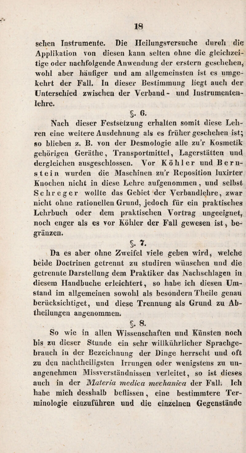 \ sehen Instrumente. Die Ileilungsversuche durch die Applikation von diesen kann selten ohne die gleichzei¬ tige oder nachfolgende Anwendung der erstem geschehen, wohl aber häufiger und am allgemeinsten ist es umge¬ kehrt der Fall. In dieser Bestimmung liegt auch der Unterschied zwischen der Verband- und Instrumenten- lehre. §• 6. Nach dieser Festsetzung erhalten somit diese Leh¬ ren eine weitere Ausdehnung als es früher geschehen ist; so blieben z. B. von der Desmologie alle zu’r Kosmetik gehörigen Geräthe, Transportmittel, Lagerstätten und dergleichen ausgeschlossen. Vor Köhler und Bern¬ stein wurden die Maschinen zu’r Reposition luxirter Knochen nicht in diese Lehre aufgenommen, und selbst Sehr eg er wollte das Gebiet der Verbandlehre, zwar nicht ohne rationellen Grund, jedoch für ein praktisches Lehrbuch oder dem praktischen Vortrag ungeeignet, noch enger als es vor Köhler der Fall gewesen ist, be~ gränzen. §. v. Da es aber ohne Zweifel viele geben wird, welche beide Doctrinen getrennt zu studiren wünschen und die getrennte Darstellung dem Praktiker das Nachschlagen in diesem Handbuche erleichtert, so habe ich diesen Um¬ stand im allgemeinen sowohl als besondern Theile genau berücksichtiget, und diese Trennung als Grund zu Ab¬ theilungen angenommen. §* 8. So wie in allen Wissenschaften und Künsten noch bis zu dieser Stunde ein sehr willkührlicher Sprachge¬ brauch in der Bezeichnung der Dinge herrscht und oft zu den nachtheiligsten Irrungen oder wenigstens zu un¬ angenehmen Missverständnissen verleitet, so ist dieses auch in der ÜSlateria medica mechanica der Falk Ich habe mich desshalb beflissen, eine bestimmtere Ter¬ minologie einzuführen und die einzelnen Gegenstände