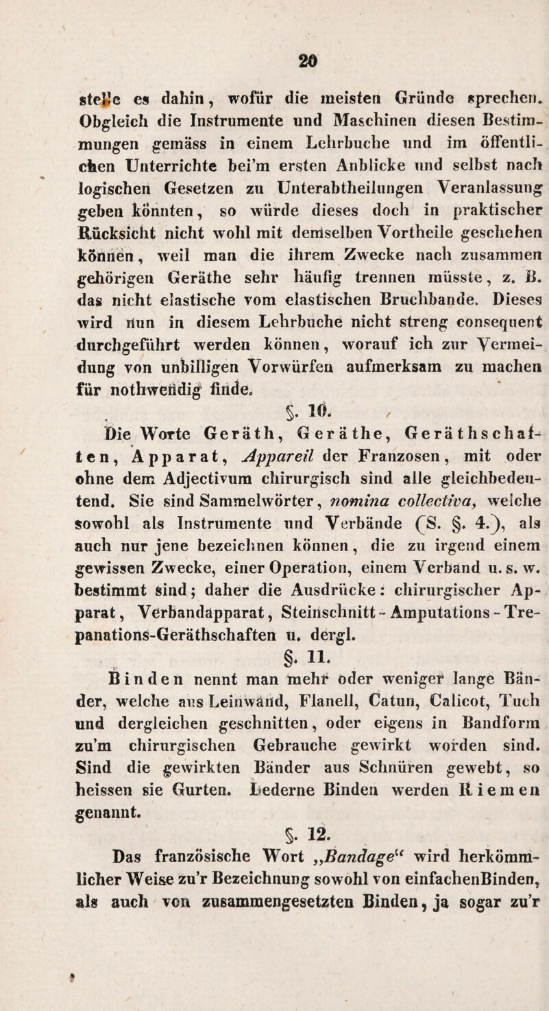 stejje es dahin, wofür die meisten Gründe sprechen. Obgleich die Instrumente und Maschinen diesen Bestim¬ mungen gemäss in einem Lelirbuche und im öffentli¬ chen Unterrichte bei’m ersten Anblicke und selbst nach logischen Gesetzen zu Unterabtheilungen Veranlassung geben konnten, so würde dieses doch in praktischer Rücksicht nicht wohl mit demselben Vortheile geschehen können, w eil man die ihrem Zwecke nach zusammen gehörigen Geräthe sehr häufig trennen müsste, z. B. das nicht elastische vom elastischen Bruchbande. Dieses wird rtun in diesem Lehrbuche nicht streng consequent durchgeführt werden können, worauf ich zur Vermei¬ dung von unbilligen Vorwürfen aufmerksam zu machen für nothweiidig finde. §. 10. Die Worte Geräth, Geräthe, Gerätschaf¬ ten, Apparat, Appareil der Franzosen, mit oder ohne dem Adjectivum chirurgisch sind alle gleichbedeu¬ tend. Sie sind Sammelwörter, nomina collectiva, welche sowohl als Instrumente und Verbände ('S. §. 4.), als auch nur jene bezeichnen können, die zu irgend einem gewissen Zwecke, einer Operation, einem Verband u. s. w. bestimmt sind; daher die Ausdrücke: chirurgischer Ap¬ parat , Verbandäpparat, Steinschnitt - Amputations - Tre- panations-Geräthschaften u. dergl. §. 11. Binden nennt man mehr oder weniger lange Bän¬ der, welche aus Leinwand, Flanell, Catun, Calicot, Tuch und dergleichen geschnitten, oder eigens in Bandform zu’m chirurgischen Gebrauche gewirkt worden sind. Sind die gewirkten Bänder aus Schnüren gewebt, so heissen sie Gurten. Lederne Binden werden Riemen genannt. §. 12. Das französische Wort „Bandage“ wird herkömm¬ licher Weise zu’r Bezeichnung sowohl von einfachenBinden, als auch von zusammengesetzten Binden, ja sogar zu’r