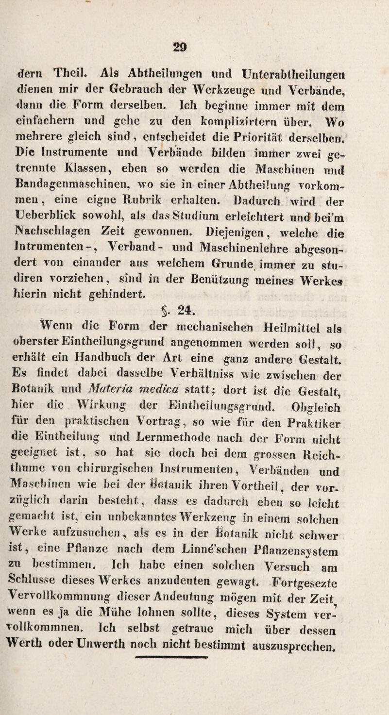 2D dern Theil. Als Abtheilungen und Unterabtheilungen dienen mir der Gebrauch der Werkzeuge und Verbände, dann die Form derselben. Ich beginne immer mit dem einfachem und gehe zu den komplizirtern über. Wo mehrere gleich sind, entscheidet die Priorität derselben. Die Instrumente und Verbände bilden immer zwei ge¬ trennte Klassen, eben so werden die Maschinen und Bandagenmaschinen, wo sie in einer Abtheilung Vorkom¬ men , eine eigne Rubrik erhalten. Dadurch wird der Ueberblick sowohl, als das Studium erleichtert und bei’m Nachschlagen Zeit gewonnen. Diejenigen, welche die Intrumenten -, Verband- und Maschinenlehre abgeson¬ dert von einander aus welchem Grunde immer zu stu- diren vorziehen, sind in der Benützung meines Werkes hierin nicht gehindert. §. 24. Wenn die Form der mechanischen Heilmittel als obersterEintheilungsgrund angenommen werden soll, so erhält ein Handbuch der Art eine ganz andere Gestalt. Es findet dabei dasselbe Verhältniss wie zwischen der Botanik und Materia medica statt; dort ist die Gestalt, hier die Wirkung der Eintheilungsgrund. Obgleich für den praktischen Vortrag, so wie für den Praktiker die Eintheilung und Lernmethode nach der Form nicht geeignet ist, so hat sie doch bei dem grossen Reich- thume von chirurgischen Instrumenten, Verbänden und Maschinen wie bei der Botanik ihren Vortheil, der vor¬ züglich darin besteht, dass es dadurch eben so leicht gemacht ist, ein unbekanntes Werkzeug in einem solchen Werke aufzusuchen, als es in der Botanik nicht schwer ist, eine Pflanze nach dem Linne’schen Pflanzensystem zu bestimmen. Ich habe einen solchen Versuch am Schlüsse dieses Werkes anzudeuten gewagt, Fortgesezte \ervollkommnung dieser Andeutung mögen mit derZeit wenn es ja die Mühe lohnen sollte, dieses System ver¬ vollkommnen. Ich selbst getraue mich über dessen Werth oder Unwerth noch nicht bestimmt auszusprechen.