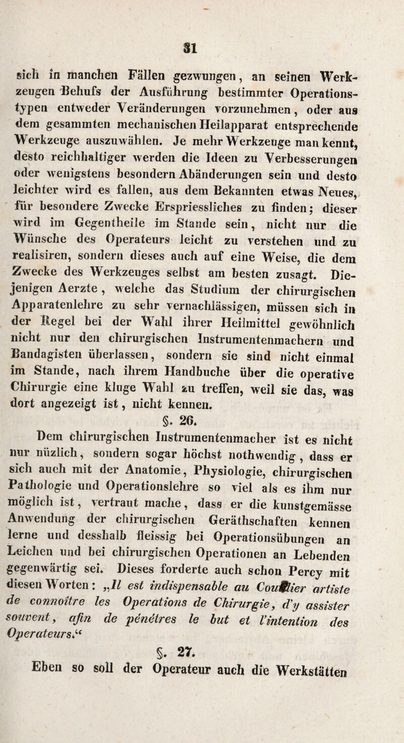 sich in manchen Fällen gezwungen, an seinen Werk¬ zeugen Behufs der Ausführung bestimmter Operations¬ typen entweder Veränderungen vorzunehmen, oder aus dem gesammten mechanischen Heilapparat entsprechende Werkzeuge auszuwählen. Je mehr Werkzeuge man kennt, desto reichhaltiger werden die Ideen zu Verbesserungen oder wenigstens besondern Abänderungen sein und desto leichter wird es fallen, aus dem Bekannten etwas Neues, für besondere Zwecke Erspriessliches zu linden; dieser wird im Gegentheile im Stande sein, nicht nur die Wünsche des Operateurs leicht zu verstehen und zu realisiren, sondern dieses auch auf eine Weise, die dem Zwecke des Werkzeuges selbst am besten zusagt. Die¬ jenigen Aerzte , welche das Studium der chirurgischen Apparatenlehre zu sehr vernachlässigen, müssen sich in der Regel bei der Wahl ihrer Heilmittel gewöhnlich nicht nur den chirurgischen Instrumentenmachern und Bandagisten überlassen, sondern sie sind nicht einmal im Stande, nach ihrem Handbuche über die operative Chirurgie eine kluge Wahl zu treffen, weil sie das, was dort angezeigt ist, nicht kennen. §. 26. Dem chirurgischen Instrumentenmacher ist es nicht nur nüzlich, sondern sogar höchst nothwendig , dass er sich auch mit der Anatomie, Physiologie, chirurgischen Pathologie und Operationslehre so viel als es ihm nur möglich ist, vertraut mache, dass er die kunstgemässe Anwendung der chirurgischen Geräthschaften kennen lerne und desslialb fleissig bei Operationsübungen an Leichen und bei chirurgischen Operationen an Lebenden gegenwärtig sei. Dieses forderte auch schon Percy mit diesen Worten: „11 est indispensable au Courier artiste de comioitre les Operations de Chirurgie, d'y assister souvent, afin de penetres le but et VIntention des Operateurs §. 27. Eben so soll der Operateur auch die Werkstätten