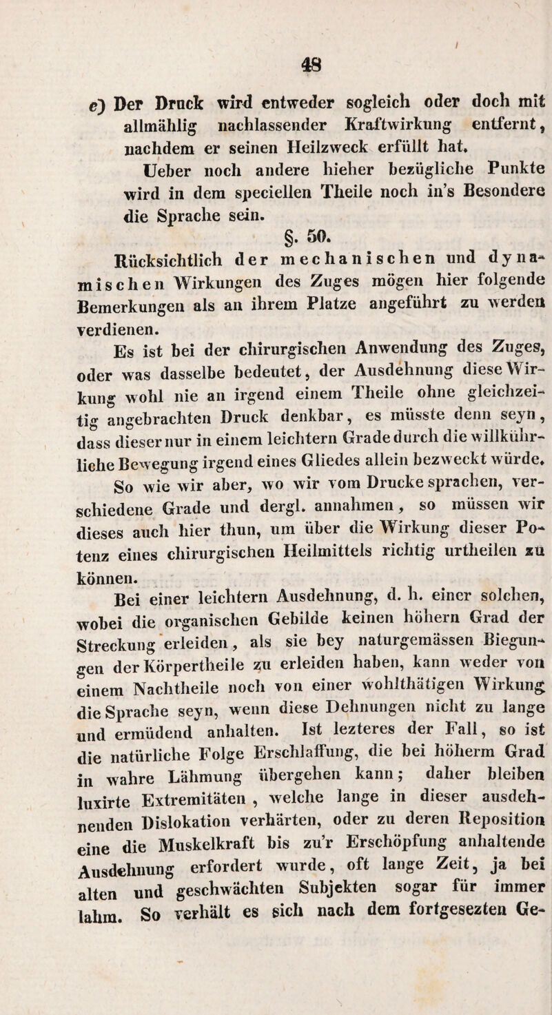 / c) Der Druck wird entweder sogleich oder doch mit allmählig nachlassender Kraftwirkung entfernt, nachdem er seinen Heilzweck erfüllt hat, Ueber noch andere hieher bezügliche Punkte wird in dem speciellen Theile noch in’s Besondere die Sprache sein. §. 50. Rücksichtlich der mechanischen und dyna¬ mischen Wirkungen des Zuges mögen hier folgende Bemerkungen als an ihrem Platze angeführt zu werden verdienen. Es ist bei der chirurgischen Anwendung des Zuges, oder was dasselbe bedeutet, der Ausdehnung diese Wir¬ kung wohl nie an irgend einem Theile ohne gleichzei¬ tig angebrachten Druck denkbar, es müsste denn seyn, dass dieser nur in einem leichtern Grade durch die willkühr- liehe Bewegung irgend eines Gliedes allein bezweckt w ürde. So wie wir aber, wo wir vom Drucke sprachen, ver¬ schiedene Grade und dergl. annahmen, so müssen wir dieses auch hier thun, um über die Wirkung dieser Po¬ tenz eines chirurgischen Heilmittels richtig urtheilen zu können. Bei einer leichtern Ausdehnung, d. h. einer solchen, wobei die organischen Gebilde keinen hohem Grad der Streckung erleiden, als sie bey naturgemässen Biegun¬ gen derKörpertheile zu erleiden haben, kann weder von einem Nachtheile noch von einer wohlthätigen Wirkung die Sprache seyn, wenn diese Dehnungen nicht zu lange und ermüdend anhalten. Ist lezteres der Fall, so ist die natürliche Folge Erschlaffung, die bei höherm Grad in wahre Lähmung übergehen kann; daher bleiben luxirte Extremitäten , welche lange in dieser ausdeh¬ nenden Dislokation verhärten, oder zu deren Reposition eine die Muskelkraft bis zu’r Erschöpfung anhaltende Ausdehnung erfordert wurde, oft lange Zeit, ja bei alten und geschwächten Subjekten sogar für immer lahm. So verhält es sich nach dem fortgesezten Ge-