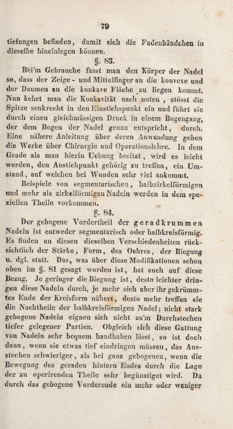 tiefun gen befinden, damit sich die Fadenbändchen in dieselbe hineinlegen können. §. 83. BeFm Gebrauche fasst man den Körper der Nadel so, dass der Zeige - und Mittelfinger an die konvexe und der Daumen an die konkave Fläche zu liegen kommt. Nun kehrt man die Konkavität nach unten , stösst die Spitze senkrecht in den Einstichspunkt ein und führt sie durch einen gleich massigen Druck in einem Bogengang, der dem Bogen der Nadel genau entspricht, durch. Eine nähere Anleitung über deren Anwendung geben die Werke über Chirurgie und Operationslehre, in dem Grade als man hierin Uebung besitzt, wird es leicht werden, den Anstichpunkt gehörig zu treffen, ein Um¬ stand , auf welchen bei Wunden sehr viel ankommt. Beispiele von segmentarischen, halbzirkelförmigen und mehr als zirkelförmigen Nadeln werden in dem spe¬ ziellen Theile Vorkommen. §. 84. Der gebogene Vordertheii der geradkrummen Nadeln ist entweder segmentarisch oder halbkreisförmig. Es finden au diesen dieselben Verschiedenheiten rück¬ sichtlich der Stärke, Form, des Oehres, der Biegung u. dgl. statt. Das, was über diese Modifikationen schon oben im §. 81 gesagt worden ist, hat auch auf diese Bezug. Je geringer die Biegung ist, desto leichter drin¬ gen diese Nadeln durch, je mehr sich aber ihr gekrümm¬ tes Ende der Kreisform nähert, desto mehr treffen sie die Nachtheile der halbkreisförmigen Nadel; nicht stark gebogene Nadeln eignen sich nicht zu’m Durchstechen tiefer gelegener Partien. Obgleich sich diese Gattung von Nadeln sehr bequem handhaben lässt, so ist doch dann, wenn sie etwas tief eindringen müssen, das Aus¬ stechen schwieriger, als bei ganz gebogenen, wenn die Bewegung des geraden hintern Endes durch die Lage der zu operirenden Theile sehr begünstiget wird. Da durch das gebogene Vorderende ein mehr oder wenigem