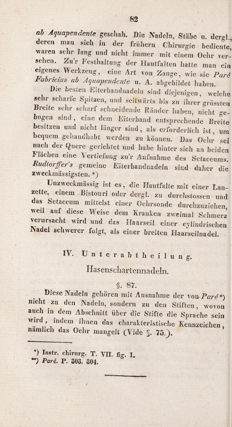 ab Aquapendente geschah. Die Nadeln, Stäbe u. dergl. deren man sich in der frühem Chirurgie bediente’ waren sehr lang und nicht immer mit einem Oehr ver¬ sehen. Zur Festhaltung der Hautfalten hatte man ein eigenes Werkzeug, eine Art von Zange, wie sie Pari Fabricius ab Aquapendente u. A. abgebildet haben. Die besten Eiterbandnadeln sind diejenigen, welche sehr scharfe Spitzen, und seitwärts bis zu ihrer grössten Breite sehr scharf schneidende Ränder haben, nicht ge¬ bogen sind, eine dem Eiterband entsprechende Drehe besitzen und nicht länger sind, als erforderlich ist um bequem gehaudhabt werden zu können. Das Gehr sei nach der Quere gerichtet und habe hinter sich an beiden Flachen eine Vertiefung zur Aufnahme des Setaceums. Rudtorffer’s gemeine Eiterbandnadeln sind daher die zweckmässigsteil. *) L nz weekmässig ist es, die XIautfalte mit einer Lan¬ zette, einem Bistouri oder dergl. zu durclistossen und as Setaceum mittelst einer Oelirsonde durchzuziehen weil auf diese Weise dem Kranken zweimal Schmerz verursacht wird und das Haarseil einer cylindrischen INadel schwerer folgt, als einer breiten Haarseilnadel. IV. Unterabtheilung. Hasenscliar tennadeln. §. 87. Diese Nadeln gehören mit Ausnahme der vonFare*) nicht zu den Nadeln, sondern zu den Stiften, wovon auch in dem Abschnitt über die Stifte die Sprache sein wird indem ihnen das charakteristische Kennzeichen, nämlich das Oehr mangelt (Vide §. 75.). *) Instr. Chirurg-. T. VII. %. J. Pare. P. 303. 304. i