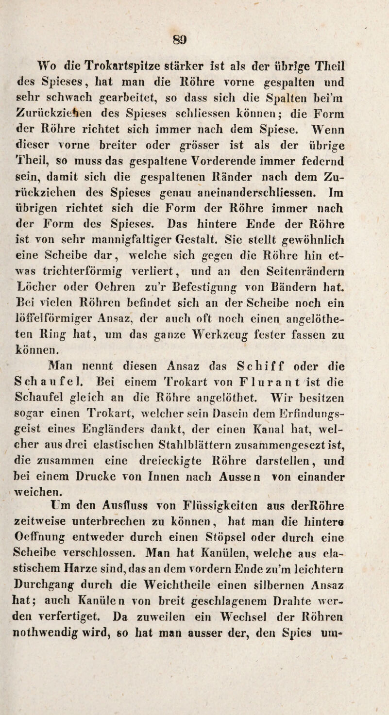 Wo die Trokartspitze stärker ist als der übrige Thcil des Spieses, hat man die Röhre vorne gespalten und sehr schwach gearbeitet, so dass sich die Spalten bei’m Zuriickziehen des Spieses schliessen können; die Form der Röhre richtet sich immer nach dem Spiese. Wenn dieser vorne breiter oder grösser ist als der übrige Theil, so muss das gespaltene Vorderende immer federnd sein, damit sich die gespaltenen Ränder nach dem Zu¬ rückziehen des Spieses genau aneinanderschliessen. Im übrigen richtet sich die Form der Röhre immer nach der Form des Spieses. Das hintere Ende der Röhre ist von sehr mannigfaltiger Gestalt. Sie stellt gewöhnlich eine Scheibe dar, welche sich gegen die Röhre hin et¬ was trichterförmig verliert, und an den Seitenrändern Löcher oder Oehren zu’r Befestigung von Bändern hat. Bei vielen Röhren befindet sich an der Scheibe noch ein löffelförmiger Ansaz, der auch oft noch einen angelÖthe- ten Ring hat, um das ganze Werkzeug fester fassen zu können. Man nennt diesen Ansaz das Schiff oder die S ch a u f e 1. Bei einem Trokart von F 1 u r a n t ist die Schaufel gleich an die Röhre angelöthet. Wir besitzen sogar einen Trokart, welcher sein Dasein dem ErPindungs- geist eines Engländers dankt, der einen Kanal hat, wel¬ cher aus drei elastischen Stahlblättern zusammengesezt ist, die zusammen eine dreieckigte Röhre darstellen, und bei einem Drucke von Innen nach Aussen von einander weichen. tJm den Ausfluss von Flüssigkeiten aus derRöhre zeitweise unterbrechen zu können, hat man die hintero Oeffnung entweder durch einen Stöpsel oder durch eine Scheibe verschlossen. Man hat Kanülen, welche aus ela¬ stischem Harze sind, das an dem vordem Ende zu'm leichtern Durchgang durch die Weichtheile einen silbernen Ansaz hat; auch Kanülen von breit geschlagenem Drahte wer¬ den verfertiget. Da zuweilen ein Wechsel der Röhren nothwendig wird, so hat man ausser der, den Spies um-