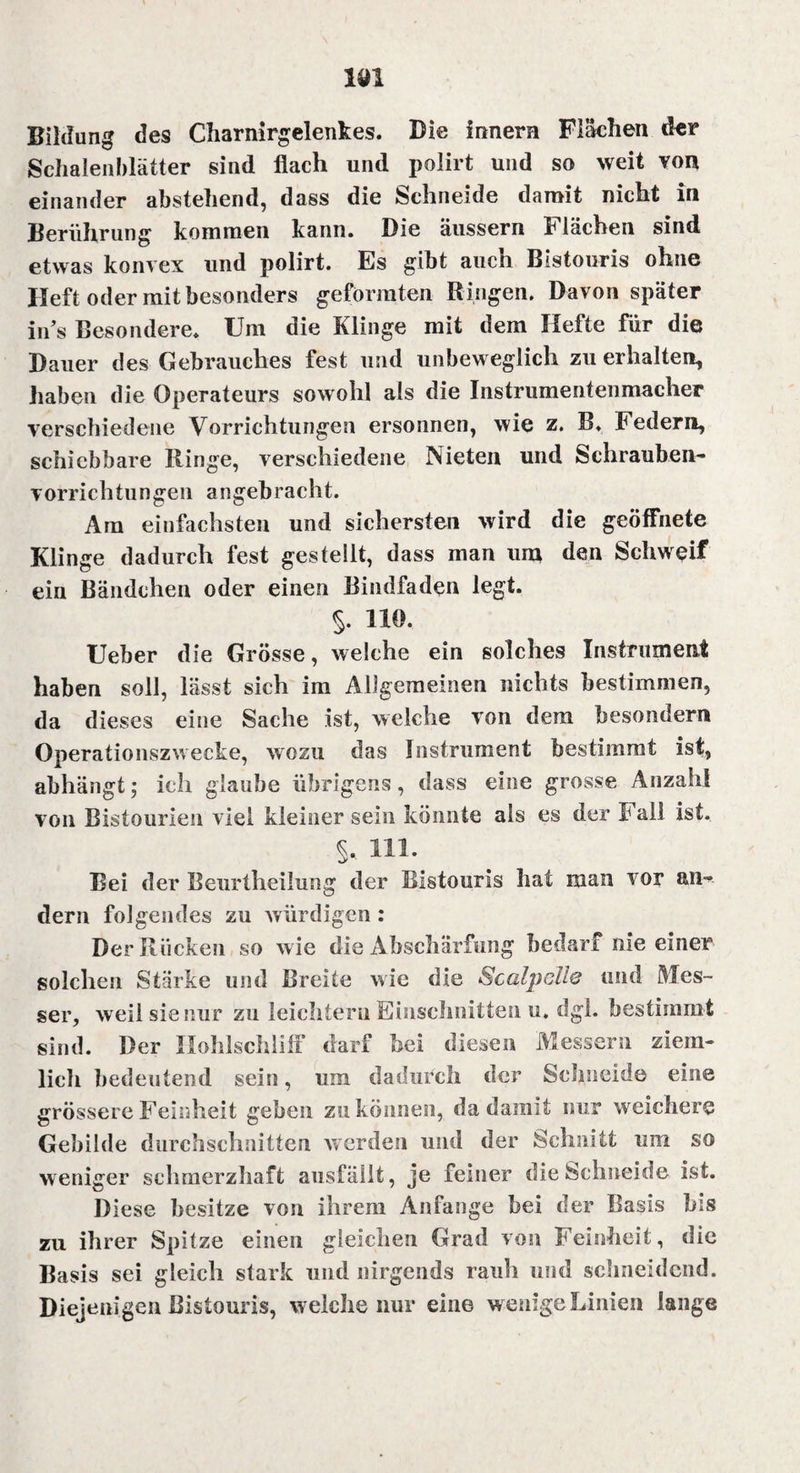 Bildung des Charnirgelenkes. Die innern Flächen der Schalenblätter sind flach und polirt und so weit von einander abstehend, dass die Schneide damit nicht in Berührung kommen kann. Die äussern Flächen sind etwas konvex und polirt. Es gibt auch Bistouris ohne Heft oder mit besonders geformten Bingen. Davon später iifs Besondere. Um die Klinge mit dem Hefte für die Dauer des Gebrauches fest und unbeweglich zu erhalten, haben die Operateurs sowohl als die Instrumentenmacher verschiedene Vorrichtungen ersonnen, wie z. B. Federn, schiebbare Hinge, verschiedene Nieten und Schrauben¬ vorrichtungen angebracht. Ara einfachsten und sichersten wird die geöffnete Klinge dadurch fest gestellt, dass man um den Schweif ein Bändchen oder einen Bindfaden legt. §. 110. Ueber die Grösse, welche ein solches Instrument haben soll, lässt sich im Allgemeinen nichts bestimmen, da dieses eine Sache ist, welche von dem besonder« Operationszwecke, wozu das Instrument bestimmt ist, abhängt; ich glaube übrigens, dass eine grosse Anzahl von Bistourien viel kleiner sein könnte als es der Fall ist. Hl. Bei der Beurtheilung der Bistouris hat man vor an¬ dern folgendes zu würdigen : Der Rücken so wie die Abschärfung bedarf nie einer solchen Stärke und Breite wie die Sc alp eile und Mes¬ ser, weil sie nur zu leichtern Einschnitten u. dgl. bestimmt sind. Der Hohlschliff darf bei diesen Messern ziem¬ lich bedeutend sein, um dadurch der Schneide eine grössere Feinheit geben zu können, da damit nur weichere Gebilde durchschnitten werden und der Schnitt um so weniger schmerzhaft ausfäüt, je feiner die Schneide ist. Diese besitze von ihrem Anfänge bei der Basis bis zu ihrer Spitze einen gleichen Grad von Feinheit, die Basis sei gleich stark und nirgends rauh und schneidend. Diejenigen Bistouris, welche nur eine wenigeLinien lange