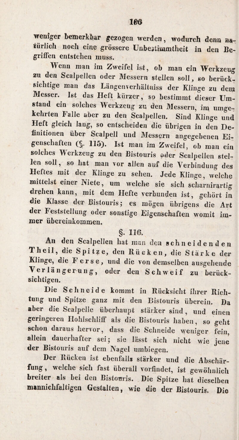 weniger bemerkbar gezogen werden, wodurch denn na¬ türlich noch eine grössere ünbeiiiwmtheit in den Be- griffen entstehen muss. Wenn man im Zweifel ist, ob man ein Werkzeug zu den Scalpellen oder Messern stellen soll, so berück¬ sichtige man das Längenverhältniss der Klinge zu dem Messer. Ist das Heft kürzer, so bestimmt dieser Um¬ stand ein solches Werkzeug zu den Messern, im umge¬ kehrten Falle aber zu den Scalpellen. Sind Klinge und Heft gleich lang, so entscheiden die übrigen in den De¬ finitionen über Scalpell und Messern angegebenen Ei¬ genschaften (§. 115). Ist man im Zweifel, ob man ein solches Werkzeug zu den Bistouris oder Scalpellen stel¬ len soll, so hat man vor allen auf die Verbindung des Heftes mit der Klinge zu sehen. Jede Klinge, welche mittelst einer Niete, um welche sie sich scharnirartig drehen kann, mit dem Hefte verbunden ist, gehört in die Klasse der Bistouris; es mögen übrigens die Art der Feststellung oder sonstige Eigenschaften womit im¬ mer Übereinkommen. §. 116. Ali den Scalpellen hat man den schneidenden Th eil, die Spitze, den Rücken, die Stärke der Klinge, die Ferse, und die von demselben ausgehende Verlängerung, oder den Schweif zu berück¬ sichtigen. Die Schneide kommt in Rücksicht ihrer Rich¬ tung und Spitze ganz mit den Bistouris überein. Da aber die Scalpelle überhaupt stärker sind, und einen geringeren Hohlschliff als die Bistouris haben, so geht schon daraus hervor, dass die Schneide weniger fein, allein daueihafter sei; sie lässt sich nicht wie jene der Bistouris auf dem Nagel umbiegen. Der Rücken ist ebenfalls stärker und die Abschär¬ fung , welche sich fast überall vorfindet, ist gewöhnlich breiter als bei den Bistouris. Die Spitze hat dieselben mannichfaltigen Gestalten, wie die der Bistouris. Die