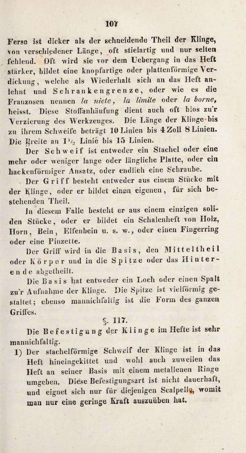 Ferse ist dicker als der schneidende Theil der Klinge, von verschiedener Länge, oft stielartig und nur selten fehlend. Oft wird sie vor dem Uebergang in das Heft stärker, bildet eine knopfartige oder plattenförmige Ver¬ dickung, welche als Wiederhalt sich an das Heft an- lehnt und Sch ranken grenze, oder wie es die Franzosen nennen Ja niete, Ja limite oder Ja borne, heisst. Diese Stoffanhäiifung dient auch oft b:os zur Verzierung des W erkzeuges. Die Länge der Klinge bis zu ihrem Schweife beträgt lö Linien bis 4 Zoll 8 Linien. Die I|reite an 11/2 Linie bis 15 Linien. Der Schweif ist entweder ein Stachel oder eine mehr oder weniger lange oder längliche Platte, oder ein hackenförmiger Ansatz, oder endlich eine Schraube. Der Griff besteht entweder aus einem Stücke mit der Klinge, oder er bildet einen eigenen, für sich be¬ stehenden Theil* Jn diesem Falle besteht er aus einem einzigen soli¬ den Stücke, oder er bildet ein Schalenheft von Holz, Ilorn, Bein , Elfenbein u. s. w., oder einen Fingerring oder eine Pinzette. Der Griff wird in die Basis, den Mitte Ith eil oder Körper und in die Spitze oder das Hinter¬ ende abgetheilt. Die Basis hat entweder ein Loch oder einen Spalt zur Aufnahme der Klinge. Die Spitze ist vielförmig ge¬ staltet; ebenso maimichfaiiig ist die Form des ganzen Griffes. §. 117. Die Befestigung der Klinge im Hefte ist sehr mannichfaltig. 1) Der stachelförmige Schweif der Klinge ist in das Heft hineingekittet und wohl auch zuweilen das Heft an seiner Basis mit einem metallenen Ringe umgeben. Diese Befestigungsart ist nicht dauerhaft, und eignet sich nur für diejenigen Scalpell«, womit man nur eine geringe Kraft auszuüben hat.