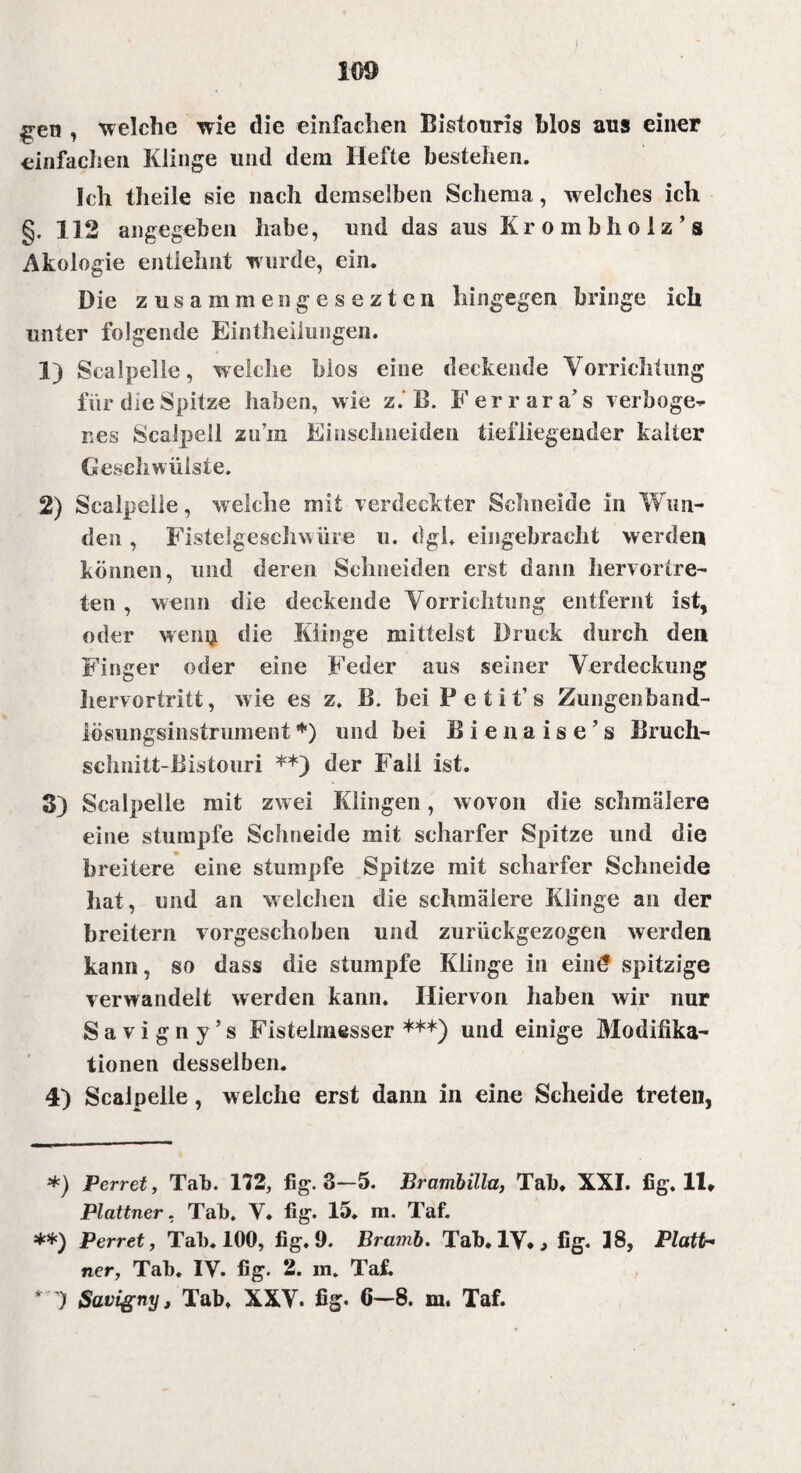 £en 7 welche wie die einfachen Bistouris blos aus einer einfachen Klinge und dem Hefte bestehen. Ich tlieile sie nach demselben Schema, welches ich §. 112 angegeben habe, und das aus Krombholz’s Akologie entlehnt wurde, ein. Die zusammengeseztcn hingegen bringe ich unter folgende Eintheilungen. 1) Scalpelle, welche blos eine deckende Vorrichtung für die Spitze haben, wie z. B. Ferrara’s verboge¬ nes Sealpeil zum Emsclmeiden tiefliegender kalter Geschwülste. 2) Scalpelle, welche mit verdeckter Schneide in Wun¬ den , Fistelgeschwüre u. dgh eingebracht werden können, und deren Schneiden erst dann liervorlre- ten , wenn die deckende Vorrichtung entfernt ist, oder wem* die Klinge mittelst Druck durch den Finger oder eine Feder aus seiner Verdeckung hervortritt, wie es z. B. hei P e t i t’s Zungenband- lösiingsinstrument*) und hei Bienaise’s Bruch- sclmitt-Bistouri **) der Fall ist. S) Scalpelle mit zwei Klingen, wovon die schmälere eine stumpfe Schneide mit scharfer Spitze und die breitere eine stumpfe Spitze mit scharfer Schneide hat, und an welchen die schmälere Klinge an der breitem vorgeschoben und zurückgezogen werden kann, so dass die stumpfe Klinge in eint? spitzige verwandelt werden kann. Hiervon haben wir nur S a v i g n y ’ s Fistelmesser ***) und einige Modifika¬ tionen desselben. 4) Scalpelle, welche erst dann in eine Scheide treten, *) Perret, Tab. 172, fig. 3—5. Brambilla, Tab, XXI. fig. 11* Plattner, Tab. V, fig. 15. m. Taf. **) Perret, Tab. 100, fig, 9. Bramb. Tab. IV,, fig. 18, Platin ner, Tab. IV. fig. 2. m. Taf. ‘ ) Savigny, Tab. XXV. fig« 6—8. m. Taf.