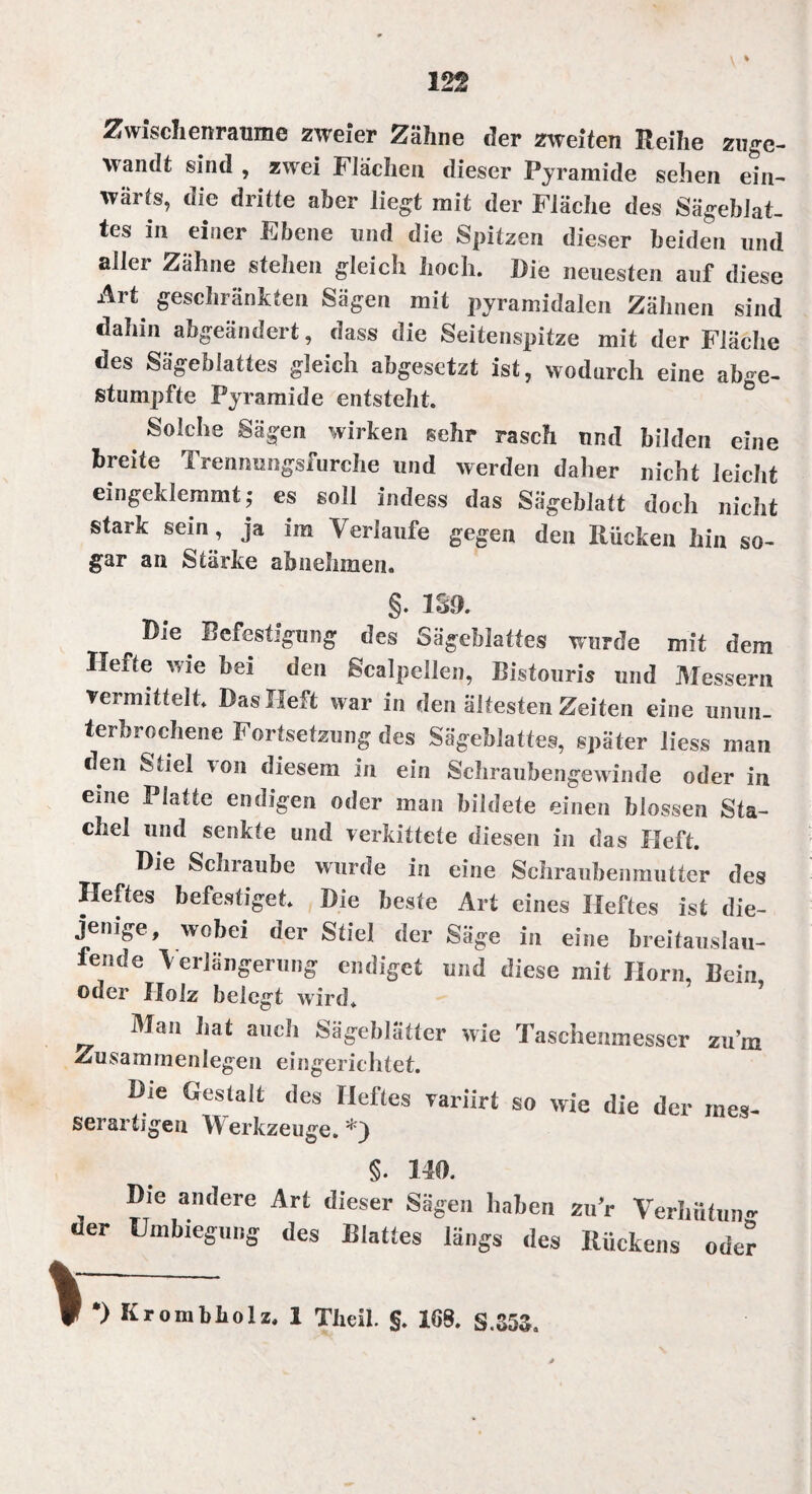 Zwischenräume zweier Zähne der zweiten Reihe zugc- wandt sind , zwei Flächen dieser Pyramide sehen ein¬ wärts, die dritte aber liegt mit der Fläche des Sägeblat¬ tes in einer Ebene und die Spitzen dieser beiden und aller Zähne stehen gleich hoch. Die neuesten auf diese Art geschränkten Sägen mit pyramidalen Zähnen sind dahin abgeändert, dass die Seitenspitze mit der Fläche des Sägeblattes gleich abgesetzt ist, wodurch eine abge- stumpfte Pyramide entsteht. Solche Sägen wirken sehr rasch und bilden eine breite Trennungsfurche und werden daher nicht leicht eingeklemmt; es soll indess das Sägeblatt doch nicht stark sein, ja im Verlaufe gegen den Rücken hin so¬ gar an Stärke ah nehmen. §. 1S3. Die Befestigung des Sägeblattes wurde mit dem Ilefte wie hei den ßcalpeilen, Bistouris und Messern vermittelt. Das Heft war in den ältesten Zeiten eine unun¬ terbrochene Fortsetzung des Sägeblattes, später liess man den Stiel von diesem in ein Schraubengewinde oder in eine Platte endigen oder man bildete einen blossen Sta¬ chel und senkte und verkittete diesen in das Heft. Die Schraube wurde in eine Schraubenmutter des Heftes befestiget. Die beste Art eines Heftes ist die- S _ ^ dci Sabe in eine breitauslau- fende Verlängerung endiget und diese mit Horn, Bein oder Holz belegt wird. Man hat auch Sägeblätter wie Taschenmesser zu’m Zusammenlegen eingerichtet. Die Gestalt des Heftes variirt so wie die der mes- serartigen Werkzeuge. ‘rj §. 140. , D,e am,ere Art dieser Sägen haben zur Verhütung uer Umbiegung des Blattes längs des Rückens oder •) Krombholz. 1 Theil. §. 168. S.353.