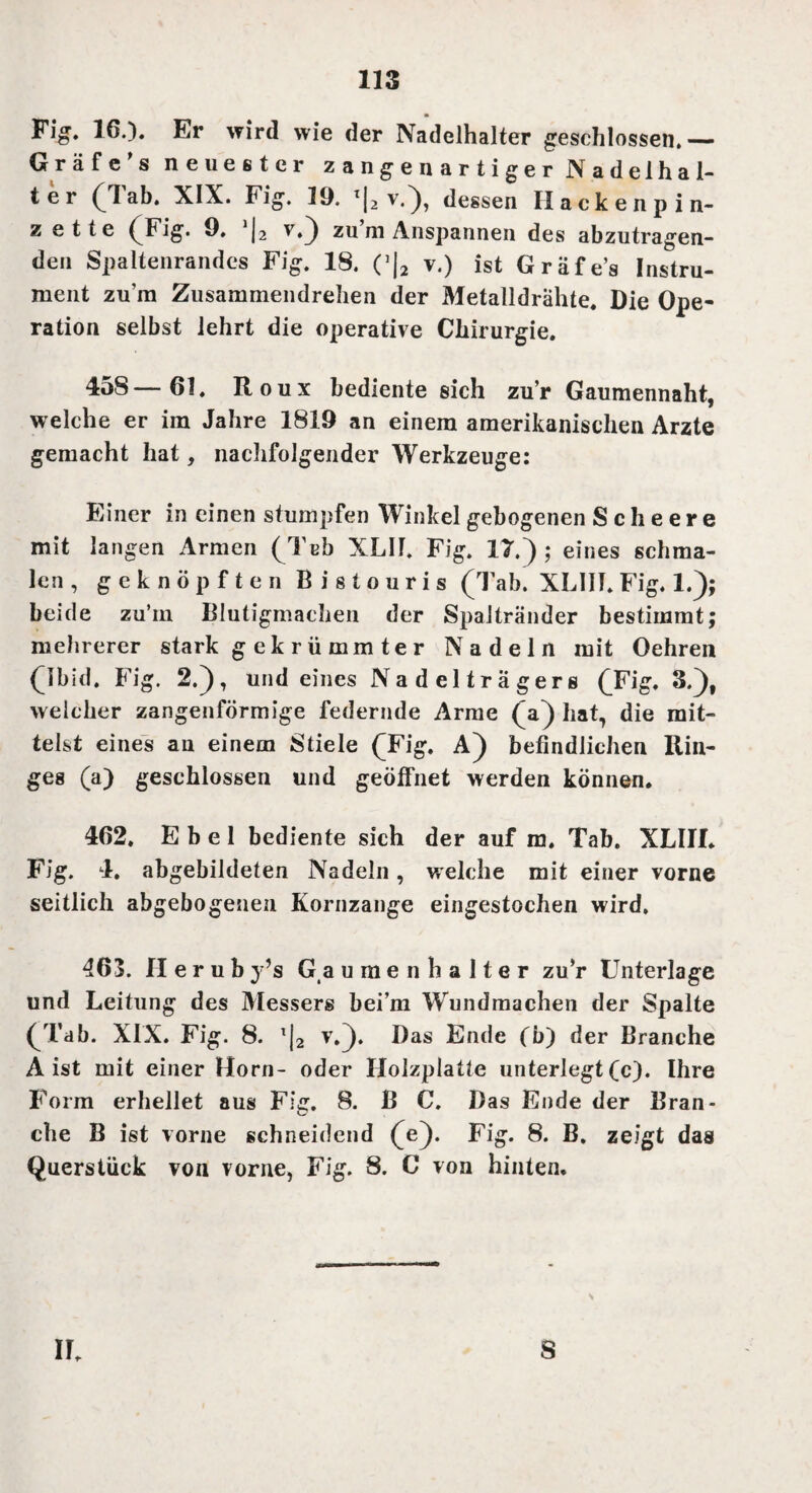 Fig. 16.)* Er wird wie der Nadelhalter geschlossen.— Gräfe’s neuester zangenartiger Nadelhal¬ ter (Tab. XIX. Fig. 19. ’|2 v.), dessen IIackenp in¬ zette (Fig. 9. >|, v.) zu m Anspannen des abzutragen¬ den Spaltenrandes Fig. 18. (J|2 v.) ist Gräfes Instru¬ ment zum Zusammendrehen der Metalldrähte. Die Ope¬ ration selbst lehrt die operative Chirurgie. 458—61. Roux bediente sich zu’r Gaumennaht, welche er im Jahre 1819 an einem amerikanischen Arzte gemacht hat, nachfolgender Werkzeuge: Einer in einen stumpfen Winkel gebogenen Scheere mit langen Armen (Tcb XLIF. Fig. 17.) ; eines schma¬ len, geknöpften Bistouris (Tab. XLIIT. Fig. 1.); beide zu’m Blutigmachen der Spaltränder bestimmt; mehrerer stark g e k r ü mm t e r Nadeln mit Oehren (ibid. Fig. 2.), und eines Nadelträgers (Fig. 3.), welcher zangenförmige federnde Arme (a) hat, die mit¬ telst eines au einem Stiele (Fig. A) befindlichen Rin¬ ges (a) geschlossen und geöffnet werden können. 462. Ebel bediente sich der auf m. Tab. XLIII. Fig. 4. abgebildeten Nadeln, welche mit einer vorne seitlich abgebogenen Kornzange eingestochen wird. 463. II e r u b y’s Ga umenhalter zuV Unterlage und Leitung des Messers bei’m Wundmachen der Spalte (Tab. XIX. Fig. 8. l|2 v.). Das Ende (b) der Branche Aist mit einer Horn- oder Holzplatte unterlegt (c). Ihre Form erhellet aus Fijr. 8. ß C. Das Ende der Bran- che B ist vorne schneidend (e). Fig. 8. B. zeigt das Querstück von vorne, Fig. 8. C von hinten. s IL S