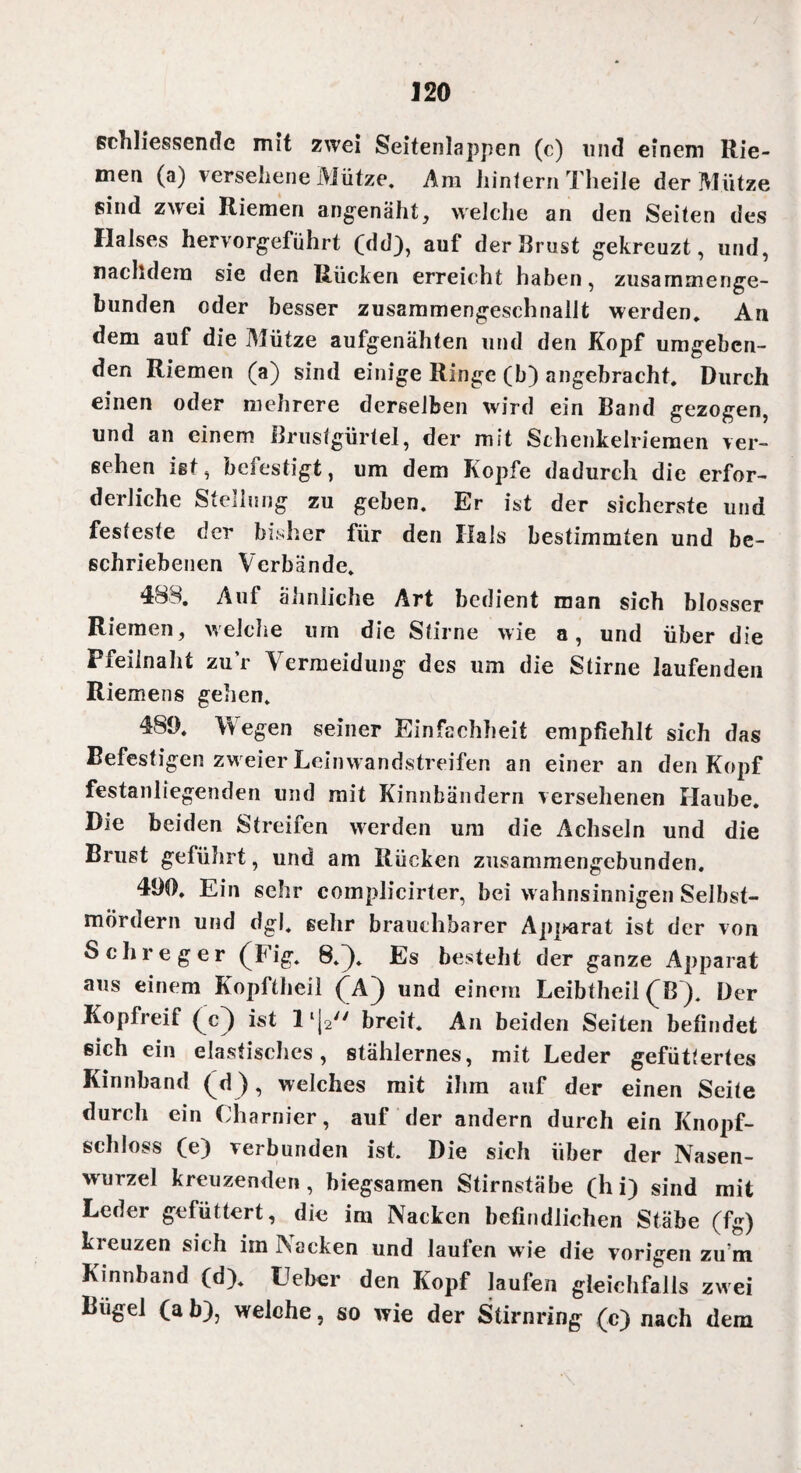 schliessende mit zwei Seitenlappen (c) lind einem Rie¬ men (a) versehene Mütze. Am hintern Theile der Mütze sind zwei Riemen angenäht, welche an den Seiten des Halses hervorgeführt (dd), auf der Brust gekreuzt, und, nachdem sie den Rücken erreicht haben, zusammenge- hunden oder besser zusammengeschnallt werden. An dem auf die Mütze aufgenähten und den Kopf umgeben¬ den Riemen (a) sind einige Ringe (b) angebracht. Durch einen oder mehrere derselben wird ein Band gezogen, und an einem Brustgürtel, der mit Sthenkelriemen ver¬ sehen ist, befestigt, um dem Kopfe dadurch die erfor¬ derliche Stellnng zu geben. Er ist der sicherste und festeste der bisher für den Hals bestimmten und be¬ schriebenen Verbände. 488. Auf ähnliche Art bedient man sich blosser Riemen, weiche um die Stirne wie a, und über die Pfeilnaht zur Vermeidung des um die Stirne laufenden Riemens gehen. 489. Wegen seiner Einfachheit empfiehlt sich das Befestigen zw eier Leinwandstreifen an einer an den Kopf festanliegenden und mit Kinnbändern versehenen Haube. Die beiden Streifen werden um die Achseln und die Brust geführt, und am Rücken zusammengebunden. 490. Ein sehr complicirter, bei wahnsinnigen Selbst¬ mördern und dgl. gehr brauchbarer Apparat ist der von S ehre g er (Fig. 8.). Es besteht der ganze Apparat aus einem Kopftheil (A) und einem Leibtheil (B). Der Kopfreif (c^) ist breit. An beiden Seiten befindet «ich ein elastisches, stählernes, mit Leder gefüttertes Kinnhand (d ), welches mit ihm auf der einen Seile durch ein Charnier, auf der andern durch ein Knopf¬ schloss (e) verbunden ist. Die sieh über der Nasen¬ wurzel kreuzenden, biegsamen Stirnstäbe (hi) sind mit Leder gefüttert, die im Nacken befindlichen Stäbe (fg) kreuzen sich im INacken und laufen wie die vorigen zu'm Kinnband (d). Heber den Kopf laufen gleichfalls zwei Bügel (a b), welche, so wie der Stirnring (c) nach dem