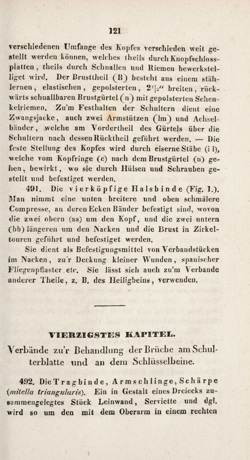 verschiedenen Umfange des Kopfes verschieden weit ge¬ stellt werden können, welches theils durch Knopfschloss¬ platten , theils durch Schnallen und Riemen bewerkstel¬ liget wird. Der Brusttheil (B) besteht aus einem stäh¬ lernen, elastischen, gepolsterten, 2T|2 breiten , rück¬ wärts schnallbaren Brustgürtel (n) mit gepolsterten Schen¬ kelriemen. Zum Festhalten der Schultern dient eine Zwangsjacke, auch zwei Armstützen (lm) und Achsel¬ bänder, welche am Vordertheil des Gürtels über die Schultern nach dessen Rücktheil geführt werden. — Die feste Stellung des Kopfes wird durch eiserne Stäbe (i 1), w elche vom Kopfringe (c) nach dem Brustgürtel (n) ge¬ hen, bewirkt, wo sie durch Hülsen und Schrauben ge¬ stellt und befestiget werden. 491. Die v i e r k ö p f ig e H a 1 s b i n d e (Fig. ].), Man nimmt eine unten breitere und oben schmälere Compresse, an deren Ecken Bänder befestigt sind, wovon die zwei obern (aa) um den Kopf, und die zwei untern (bb) längeren um den Nacken und die Brust in Zirkel¬ touren geführt und befestiget werden. Sie dient als Befestigungsmittel von Verbandstücken im Nacken, zur Deckung kleiner Wunden, spanischer Fliegenpflaster etc. Sie lässt sich auch zu’rn Verbände anderer Theile, z. B, des Heiligbeins, verwenden. VBEMMC1STES KAFITEü. Verbände zu r Behandlung der Brüche am Schul¬ terblatte und an dem Schlüsselbeine. 492. Die Tragbinde, Armschlinge,Schärpe (mitella triangulär is). Ein in Gestalt eines Dreiecks zu¬ sammengelegtes Stück Leinwand, Serviette und dgl. wird so um den mit dem Oberarm in einem rechten