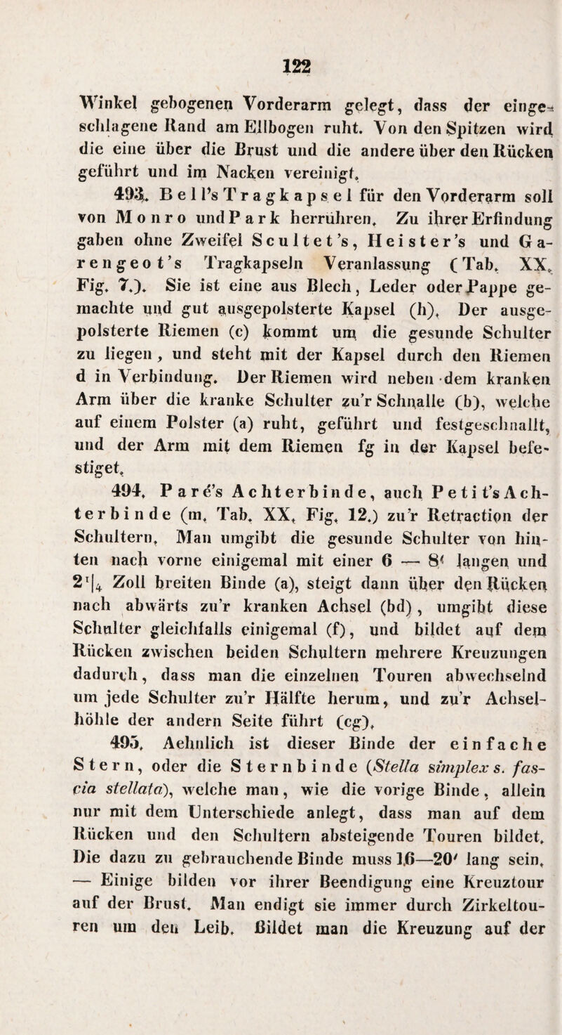 Winkel gebogenen Vorderarm gelegt, dass der einge-* schlagene Rand am Ellbogen ruht. Von den Spitzen wird die eine über die Brust und die andere über den Rücken geführt und im Nacken vereinigt, 49$. B e 1 l’s T r a g k a p s e 1 für den Vorderarm soll von Monro und Park herrühren. Zu ihrer Erfindung gaben ohne Zweifel Scultet’s, Heister’s und G a - rengeot’s TragkapseJn Veranlassung (Tab, XX. Fig. 7.). Sie ist eine aus Blech, Leder oder Pappe ge¬ machte und gut ausgepolsterte Kapsel (h). Der ausge¬ polsterte Riemen (c) kommt um die gesunde Schulter zu liegen , und steht mit der Kapsel durch den Riemen d in Verbindung. Der Riemen wird neben dem kranken Arm über die kranke Schulter zu’r Schnalle (b), welche auf einem Polster (a) ruht, geführt und festgeschnallt, und der Arm mit dem Riemen fg in der Kapsel befe¬ stiget, 494. Pare’s Ac ht er bin d e, auch P e t i t’s A c h- terbinde (m, Tab. XX, Fig, 12.) zu’r Retractipn der Schultern, Man umgibt die gesunde Schulter von hin¬ ten nach vorne einigemal mit einer 6 — 8< langen und 2t|4 Zoll breiten Binde (a), steigt dann über den Rücken nach abwärts zu’r kranken Achsel (bd), umgibt diese Schulter gleichfalls einigemal (f), und bildet auf dem Rücken zwischen beiden Schultern mehrere Kreuzungen dadurch, dass man die einzelnen Touren abwechselnd um jede Schulter zu’r Hälfte herum, und zu r Achsel¬ höhle der andern Seite führt (cg), 495, Aehnlich ist dieser Binde der einfache Stern, oder die Sternbinde (Stella Simplex s. fas- cia stellcita), welche man, wie die vorige Binde , allein nur mit dem Unterschiede anlegt, dass man auf dem Rücken und den Schultern absteigende Touren bildet. Die dazu zu gebrauchende Binde muss 1,6—20' lang sein, — Einige bilden vor ihrer Beendigung eine Kreuztour auf der Brust. Man endigt sie immer durch Zirkeitou- ren um den Leib. Bildet man die Kreuzung auf der