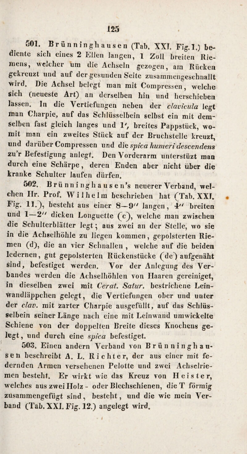 501. Brünninghausen (Tab. XXI. Fig. 1.) be¬ diente sich eines 2 Eilen langen, 1 Zoll breiten Rie¬ mens, welcher um die Achseln gezogen, am Rücken gekreuzt und auf der gesunden Seite zusammengeschnallt wird. Die Achsel belegt man mit Compressen, welche sich (neueste Art) an derselben hin und herschieben lassen. In die Vertiefungen neben der clavicula legt man Charpie, auf das Schlüsselbein selbst ein mit dem¬ selben fast gleich langes und 1', breites Pappstück, wo¬ mit man ein zweites Stück auf der Bruchstelle kreuzt, und darüber Compressen und div spica humeri clescendens zur Befestigung anlegt. Den Vorderarm unterstüzt man durch eine Schärpe, deren Enden aber nicht über die kranke Schulter laufen dürfen. 502. Brünninghausen^ neuerer Verband, wel¬ chen Ilr. Prof. Wilhelm beschrieben hat (Tab. XXI. • Fig. 11.]), besteht aus einer 8—9/; langen, l'' breiten und 1 2 dicken Longuette (c]), welche man zwischen die Schulterblätter legt} aus zw ei an der Stelle, wo sie in die Achselhöhle zu liegen kommen, gepolsterten Rie¬ men (d), die an vier Schnallen , welche auf die beiden ledernen, gut gepolsterten Rückenstücke (de) aufgenäht Sind, befestiget werden. Vor der Anlegung des Ver¬ bandes werden die Achselhöhlen von Haaren gereiniget, in dieselben zwei mit Cerat* Satur♦ bestrichene Lein- tvandläppchen gelegt, die Vertiefungen ober und unter der clad. mit Zarter Charpie ausgefüllt, auf das Schlüs¬ selbein seiner Länge nach eine mit Leinwand umwickelte Schiene von der doppelten Breite dieses Knochens ge¬ legt, und durch eine spica befestiget. 503. Einen andern Verband von Brünninghau¬ sen beschreibt A. L. Richter, der aus einer mit fe¬ dernden Armen versehenen Pelotte und zwei Achselrie¬ men besteht. Er wirkt wie das Kreuz von H e i s t e r, welches aus zwei Holz - oder Blechschienen, die T förmig zusammengefügt sind, besteht, und die wie mein Ver¬ band (Tab. XXI. Fig. 12.) angelegt wird.