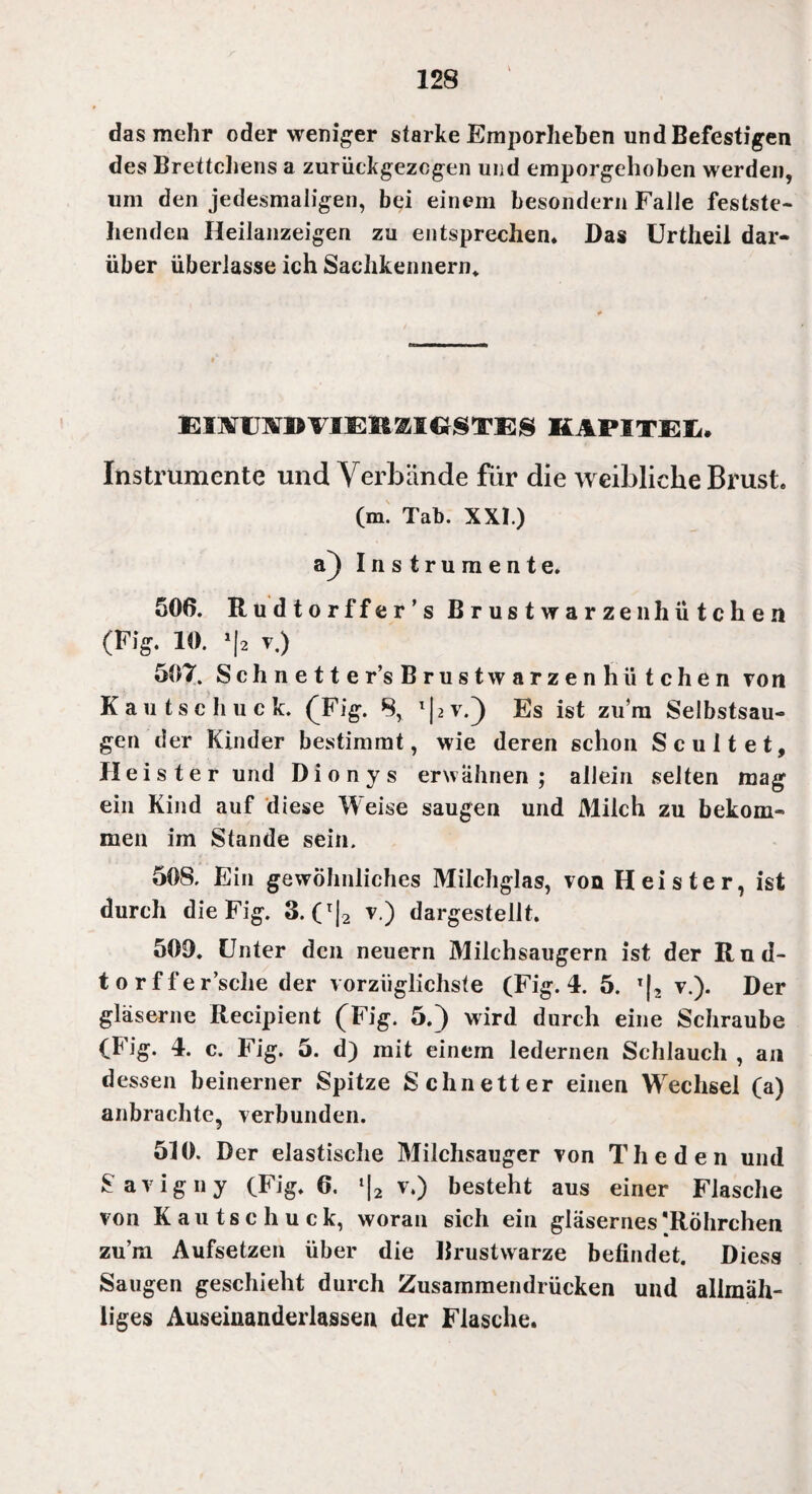 das mehr oder weniger starke Emporheben und Befestigen des Brettchens a zurückgezogen und emporgehoben werden, um den jedesmaligen, bei einem besondern Falle festste¬ henden Heilanzeigen zu entsprechen. Das Urtheil dar¬ über überlasse ich Sachkennern* EUVmBVIEMSIGSTES KAPITEL. Instrumente und Verbände für die weibliche Brust. (m. Tab. XXI.) a) Instrumente. 506. Rudtorffer’s Brustwarzenhütchen (Fig. 10. 1 [2 T.) 507. Schnette r’s Brust warzen hü tchen von Kau tsc huck. (Fig. 8, l|2V.) Es ist zu’ni Selbstsau¬ gen der Kinder bestimmt, wie deren schon Scultet, Heister und Dionys erwähnen; allein selten mag ein Kind auf diese Weise saugen und Milch zu bekom¬ men im Stande sein. 508. Ein gewöhnliches Milchglas, von Heister, ist durch die Fig. 3. (r|2 v.) dargestellt. 509. Unter den neuern Milchsaugern ist der Rud- torffer’sche der vorzüglichste (Fig. 4. 5. l|2 v.). Der gläserne Recipient (Fig. 5.) wird durch eine Schraube (Fig. 4. c. Fig. 5. d) mit einem ledernen Schlauch , an dessen beinerner Spitze Schnetter einen Wechsel (a) anbrachte, verbunden. 510. Der elastische Milchsauger von The den und Savigny (Fig. 6. l|2 v.) besteht aus einer Flasche von Kautschuck, woran sich ein gläsernes 'Röhrchen zu’m Aufsetzen über die Brustwarze befindet. Diess Saugen geschieht durch Zusammendrücken und allmah- liges Auseinanderlassen der Flasche.