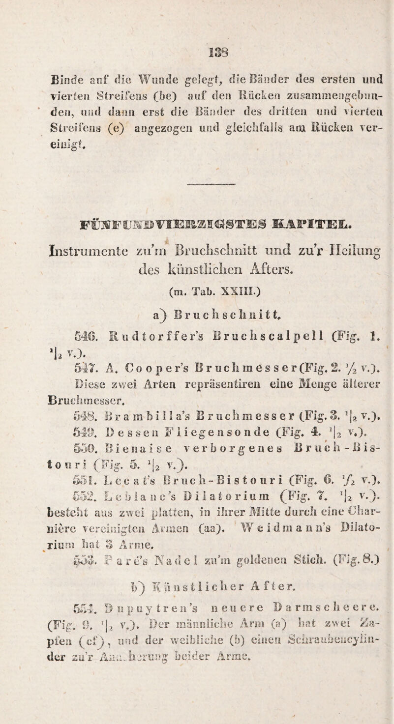 ISS Binde auf die Wunde gelegt, dielländer des ersten und vierten Streifens (be) auf den Rücken zusammengebun¬ den, und dann erst die Bänder des dritten und vierten Streifens (e) angezogen und gleichfalls am Rücken ver¬ einigt. FÜSFCMBVIEm26ICtj@T3E2JS KAPITE&. Instrumente zum Bruchsclinitt und zuV Heilung des künstlichen Afters. (m. Tab. XXIII.) a) Bruchschnitt. 546. Rudtorffer’s Bruchs caIpel 1 (Fig. 1. 1a v*): 547. Ä* C o o p e Fs Bruchmesser (Fig. 2. J/2 v.). Diese zwei Arten repräsentiren eine Menge älterer Bruchmesser. 548. iS r a m b i 11 a’s B r u c h m e s s e r (Fig. 3. 112 v.), 5411* Dessen Fiiegensonde (Fig. 4. J|2 v,). 550* ISienaise verborgenes Bruch- Bis¬ touri (Fig. 5. *|2 v*)* 551. L e c a t’s Bruch- Bistouri (Fig. 6. ]/2 v.). 552* Le blaue's Diiatorium (Fig. 7* T|2 v.}. besteht aus zwei platten, in ihrer Mitte durch eine Char¬ idere vereinigten Armen (aa)* W eidraan n’s Dilato- riunj hat 3 Arme. 553. Par e’s Nadel zu’m goldenen Stich. (Fig. 8.) !>) Künstlicher After. 554. öiipuy tren’s neuere Darmsclieer e. (Fig. 0. v.). Der männliche Arm (a) hat zwei Za¬ pfen (cf), und der weibliche (b) einen Sciirauheucylin- der zur Aumherung beider Arme.