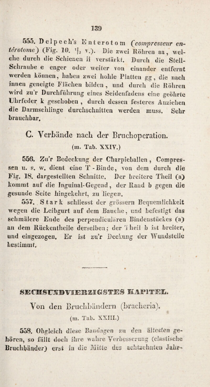 terotome^ (big. 10. T|2 v.). Die zwei Röhren aa, wel¬ che durch die Schiene» ii verstärkt. Durch die Stell¬ schraube e enger oder weiter von einander entfernt werden können, haben zwei hohle Platten gg, die nach innen geneigte Flächen bilden , mul durch die Köhren wird zu r Durchführung eines Seidenfadens eine geöhrte Uhrfeder k geschoben , durch dessen festeres Anziehen die Darmschlinge durchschnitten werden muss. Sehr brauchbar, C. Verbände nach der Bruchoperation. (in. Tab. XXIV.) 556. ZuT Bedeckung der Charpieballen , Com pres¬ sen u. g. w. dient eine T-Binde, von dem durch die Fig. 18. dargestellten Schnitte, Der breitere Theil (a) kommt auf die Inguinal-Gegend, der Hand b gegen die gesunde Seite hingekehrt, zu liegen. 557. Stark schliesst der grossem Bequemlichkeit w egen die Leibgurt auf dem Bauche, und befestigt das schmälere Ende des perpendieuläre» Riiidenstüekes (a) an dem Rückentheile derselben; der 1 heil b ist breiter, und eingezogen. Er ist zu’r Deckung der Wundsteile bestimmt. SKCMSraBVIERMGgTES KAPlTEü. Von den Bruchbändern (brachem), (m. Tab. XXIII.) 558. Obgleich diese Bandagen zu den ältesten ge¬ hören, so fällt doch ihre wahre Verbesserung (elastische Bruchbänder) erst in die Mitte des achtzehnten Jahr^