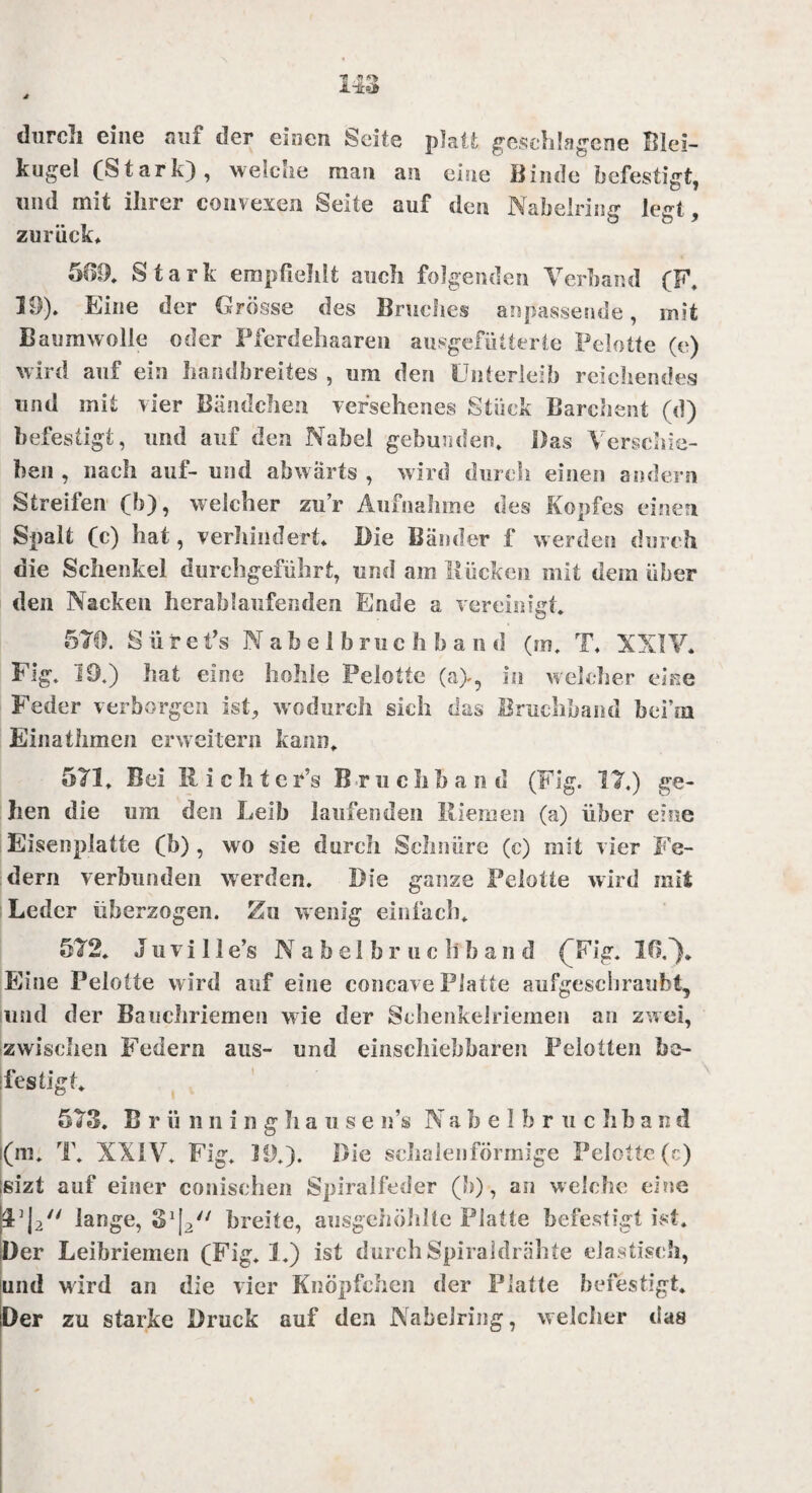 durch eine auf der einen Seite platt geschlagene Blei¬ kugel (Stark), welche man an eine Binde befestigt und mit ihrer convexen Seite auf den Nabelriiur lect o ö y zurück» 599. Stark empfiehlt auch folgenden Verband (F, 19). Eine der Grösse des Bruches anpassende, mit Baumwolle oder Fferdehaaren ausgefütterte Pelotte (e) wird auf ein handbreites , um den Unterleib reichendes und mit vier Bändchen versehenes Stück Barchent (d) befestigt, und auf den Nabel gebunden. Das Verschie¬ ben , nach auf- und abwärts , wird durch einen andern Streifen (b), welcher zur Aufnahme des Kopfes einen Spalt (c) hat, verhindert. Die Bänder f werden durch die Schenkel durchgeführt, und am Rücken mit dem über den Nacken herablaufenden Ende a vereinigt. 579. S ii r e t’s Nabelbruchband (m. T. XXIV. Fig. 19.) hat eine hohle Pelotte (a>, in welcher eine Feder verborgen ist, wodurch sich das Bruchband bcfui Einathmen erweitern kann. 571. Bei Richte r’s B r u c h b a n d (Fig. 17.) ge¬ hen die um den Leib laufenden Riemen (a) über eine Eisenplatte (b) , wo sie durch Schnüre (c) mit vier Fe¬ dern verbunden werden. Die ganze Pelotte wird mit Leder überzogen. Zn wenig einfach. 572. J u v i 11 e’s Nabelbruc li b a n d (Fig. Iß.”)* Eine Pelotte wird auf eine concave Platte aufgeschraubt, und der Bauchriemen wie der Schenkelriemen an zwei, zwischen Federn ans- und einschiebbaren Peiotten be¬ festigt. 573. B r ü n n i n g h a u s e n’s N a b e 1 b r u c h b a n d j(m. T. XXIV. Fig. Jt).). Die schalenförmige Pelotte (c) ;sizi auf einer conischen Spiralfeder (b), an welche eine lange, 33|2// breite, ausgehöhlte Platte befestigt ist. Der Leibriemen (Fig. 1.) ist durch Spiraldrähte elastisch, und wird an die vier Knöpfchen der Platte befestigt. Der zu starke Druck auf den Nabelring, welcher das