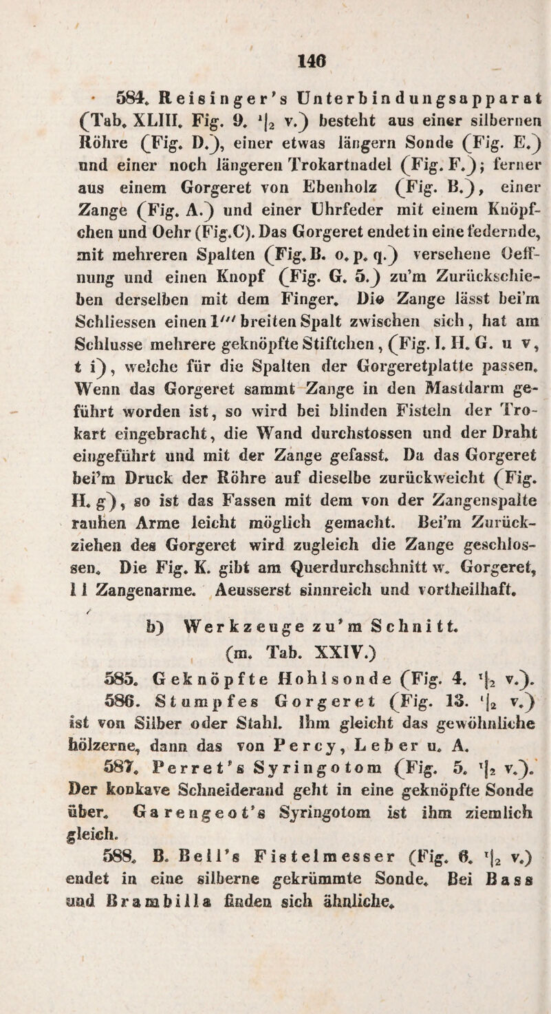 • 584* Reisinger’s Unterbindungsapparat (Tab* XLIII. Fig. 9* l\2 v.) besteht aus einer silbernen Röhre (Fig. D.j, einer etwas langem Sonde (Fig. E.) und einer noch längeren Trokartnadel (Fig. F.j); ferner aus einem Gorgeret von Ebenholz (Fig. B.), einer Zange (Fig. A.) und einer Uhrfeder mit einem Knöpf- chen und Oehr (Fig.C). Das Gorgeret endet in eine federnde, mit mehreren Spalten (Fig. B. o. p. q.) versehene üeff- nung und einen Knopf (Fig. G. 5.^) zu’m Zurückschie¬ ben derselben mit dem Finger. Di© Zange lässt beim Schliessen einen 1' breiten Spalt zwischen sich, hat am Schlüsse mehrere geknöpfte Stiftchen, (Fig. I. li. G. u v, t i), welche für die Spalten der Gorgeretplatte passen. Wenn das Gorgeret s am int Zange in den Mastdarm ge¬ führt worden ist, so wird bei blinden Fisteln der Tro- kart eingebracht, die Wand durchstossen und der Draht eingeführt und mit der Zange gefasst. Da das Gorgeret bei’m Druck der Röhre auf dieselbe zurückweicht (Fig. H.g), so ist das Fassen mit dem von der Zangenspalte rauhen Arme leicht möglich gemacht. Bei’m Zurück¬ ziehen des Gorgeret wird zugleich die Zange geschlos¬ sen. Die Fig. K. gibt am Querdurchschnitt w. Gorgeret, 11 Zangenarme. Aeusserst sinnreich und vortheiihaft. / b) Werkzeuge z u * m Schnitt. (m. Tab. XXIV.) 585. Geknöpfte Hohlsonde (Fig. 4. ’*j2 v.j. 586. Stumpfes Gorgeret (Fig. 13. ‘j2 v.) ist von Silber oder Stahl. Ihm gleicht das gewöhnliche hölzerne, dann das von Percy, Leber u. A. 587. Perret^s Syringotom (Fig. 5. Tj2 v.). Der konkave Schneiderand geht in eine geknöpfte Sonde über. Garengeot’s Syringotozn ist ihm ziemlich gleich. 588. B. Beil’s Fistelmesser (Fig. 6. T|2 v.) endet in eine silberne gekrümmte Sonde. Bei Bass und Brambiila finden sich ähnliche.