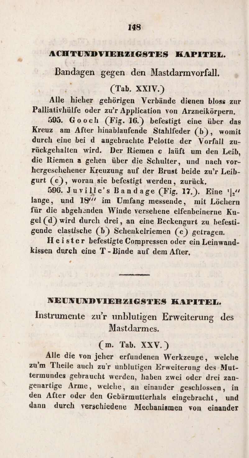 ACHTEM» VIERZIGSTES KAPITEL. ' » Bandagen gegen den MastdarmvorfalL (Tab, XXIV.) Alle hieher gehörigen Verbände dienen bloss zur Palliativhülfe oder zu’r Application von Arzneikörpern. 505. Go och (Fig. 16.) befestigt eine über das Kreuz am After hinablaufende Stahlfeder (b), womit durch eine bei d angebrachte Pelotte der Vorfall zu¬ rückgehalten wird. Der Riemen c laüft um den Leib, die Riemen a gehen über die Schulter, und nach vor¬ hergeschehener Kreuzung auf der Brust beide zu’r Leib¬ gurt (c), woran sie befestigt werden, zurück. 506. J u v i 1) e ’ s Bandage (Fig. 17,). Eine l|2 lange, und IS' im Umfang messende, mit Löchern für die abgeh^nden Winde versehene elfenbeinerne Ku¬ gel (d) wird durch drei, an eine Beckengurt zu befesti¬ gende elastische (b) Schenkelriemen (c) getragen. Heister befestigte Compressen oder ein Leinwand¬ kissen durch eine T - Binde auf dem After, MEUWIJX» VI1EB & & GSTES KAPITEh. Instrumente zur unblutigen Erweiterung des Blastdarmes. (m. Tab. XXV.) Alle die von jeher erfundenen Werkzeuge, welche zu m Theile auch zu r unblutigen Erweiterung des Mut¬ termundes gebraucht werden, haben zwei oder drei zan¬ genartige Arme, welche, an einander geschlossen, in den After oder den Gebärmutterhals eingebracht, und dann durch verschiedene Mechanismen von einander