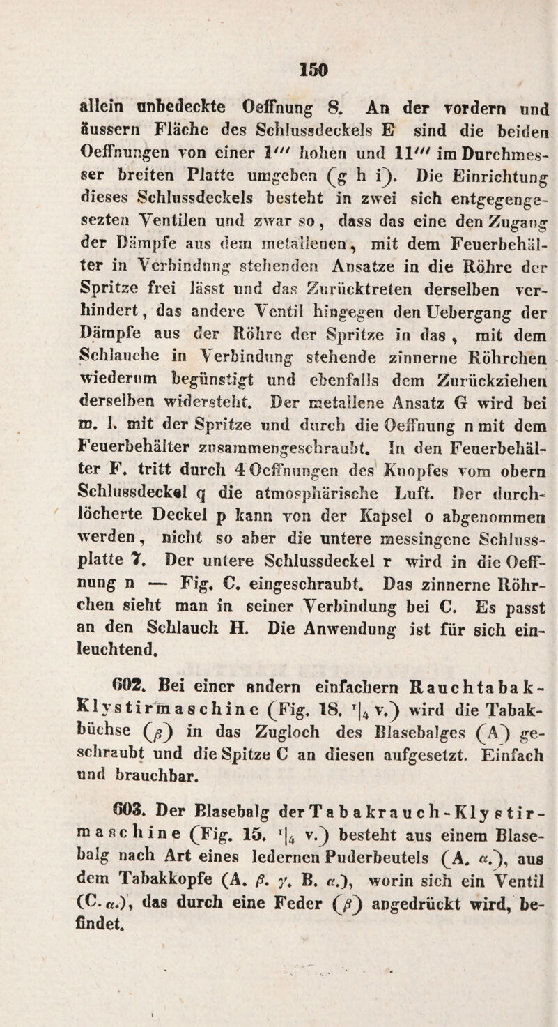 allein anbedeckte Oeffnung 8. An der vordem und üussern Fläche des Schlussdeckels E sind die beiden OefFnungen von einer V“ hohen und 11' im Durchmes¬ ser breiten Platte umgeben (g h i). Die Einrichtung dieses Schlussdeckels besteht in zwei sich entgegenge- sezten Yentilen und zwar so, dass das eine den Zugang der Dämpfe aus dem metallenen, mit dem Feuerbehäl¬ ter in Verbindung stellenden Ansätze in die Rohre der Spritze frei lässt und das Zurücktreten derselben ver¬ hindert, das andere Ventil hingegen den Uebergang der Dämpfe aus der Röhre der Spritze in das , mit dem Schlauche in Aerbindung stehende zinnerne Röhrchen wiederum begünstigt und ebenfalls dem Zurückziehen derselben widersteht. Der metallene Ansatz G wird bei m. I. mit der Spritze und durch die Oeffnung n mit dem Feuerbehäiter zusammengeschraubt. In den Feuerbehäl¬ ter F. tritt durch 4 OefFnungen des Knopfes vom obern Schlu8sdeck«l q die atmosphärische Luft. Der durch¬ löcherte Deckel p kann yon der Kapsel o abgenommen werden, nicht so aber die untere messingene Schluss¬ platte 7, Der untere Schlussdeckel r wird in die Oeff¬ nung n — Fig. C. eingeschraubt. Das zinnerne Röhr¬ chen sieht man in seiner Verbindung bei C. Es passt an den Schlauch H. Die Anwendung ist für sich ein¬ leuchtend. 602. Bei einer andern einfachem Rauchtabak- Klys tirmaschin e (Fig. 18. T|4 v.) wird die Tabak¬ büchse in das Zugloch des Blasebalges (A~) ge¬ schraubt und die Spitze C an diesen aufgesetzt. Einfach und brauchbar. 603. Der Blasebalg der Ta b akrau ch-Kly s tir- maschine (Fig. 15. T|4 v.) besteht aus einem Blase¬ balg nach Art eines ledernen Puderbeutels (A. aus dem Tabakkopfe (A. ß. y. B. «.), worin sich ein Ventil (C.«.), das durch eine Feder (ß) angedrückt wird, be¬ findet. i