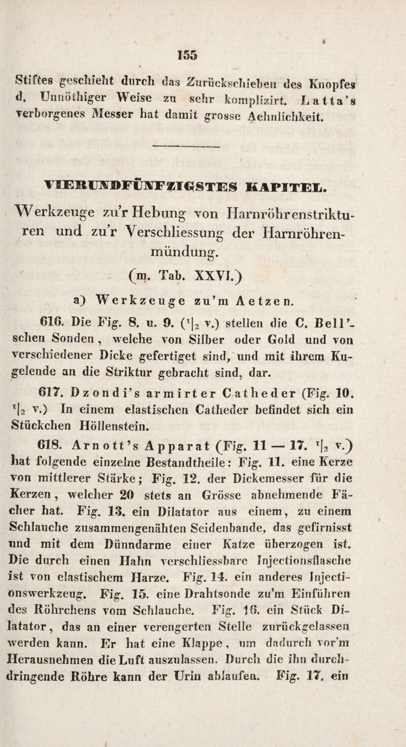 Stiftes geschieht durch das .Shirückschieben des Knopfes d» Unnötiger Weise zu sehr komplizirt. Latta’s verborgenes Messer hat damit grosse Aehnlichkeit VIERUlS'DFCfWFZIESTES KAPITEL. Werkzeuge zur Hebung von Harnröhrenstriktu- ren und zu’r Yerschliessung der Hamröhren- mündunsr. (ro. Tab. XXVI.) a) Werkzeuge zu’mAetzen. 616. Die Fig. 8. u. 9* (T|2 v.) stellen die C. Bell’- schen Sonden , welche von Silber oder Gold und von verschiedener Dicke gefertiget sind, und mit ihrem Ku¬ gelende an die Striktur gebracht sind, dar. 617. Dzondi’s armirter Cat he der (Fig. 10. I|2 v.) In einem elastischen Catheder befindet sich ein Stückchen Höllenstein. 618. Ar n o tt’s A p p ar at ^Fig. 11— 17. r\2 v.) hat folgende einzelne Bestandteile: Fig. 11. eine Kerze von mittlerer Stärke; Fig. 12. der Dickemesser für die Kerzen, welcher 20 stets an Grösse abnehmende Fä¬ cher hat. Fig. 13. ein Dilatator aus einem, zu einem Schlauche zusammengenähten Seidenbande, das gefirnisst und mit dem Dünndarme einer Katze überzogen ist. Die durch einen Hahn verschliessbare Injectionsflasche ist von elastischem Harze. Fig. 14. ein anderes Jnjecti- onswerkzeug. Fig. 15. eine Drahtsonde zu’m Einfuhren des Röhrchens vom Schlauche. Fig. 16. ein Stück Di¬ latator, das an einer verengerten Stelle zurückgelassen werden kann. Er hat eine Klappe , um dadurch vor’m Herausnehmen die Luft auszulassen. Durch die ihn durch¬ dringende Röhre kann der Urin ablaufen. Fig. 17. ein