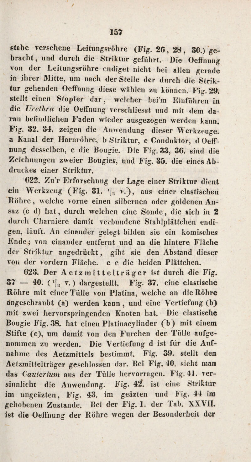 etabe versehene Leitungsröhre (Fig. 26, 28, 86.) ge¬ bracht, und durch die Striktur geführt Die Oeffnung von der Leilungsröhre endiget nicht bei allen gerade in ihrer Mitte, um nach der Steile der durch die Strik¬ tur gehenden Oeffnung diese wählen zu können. Fig. 29. stellt einen Stopfer dar, welcher bei in Einfuhren in die Urethra die Oeffnung verschliesst und mit dem da¬ ran befindlichen Faden wieder ausgezogen werden kann. Fig. 32. 34. zeigen die Anwendung dieser Werkzeuge, a Kanal der Harnröhre, b Striktur, c Conduktor, d Oeff- nung desselben, e die Bougie. Die Fig, 33, 36. sind die Zeichnungen zweier Bougies, und Fig. 35. die eines Ab¬ druckes einer Striktur, 622, Zu’r Erforschung der Lage einer Striktur dient ein Werkzeug (Fig. 81. T|2 v.}, aus einer elastischen Röhre, welche vorne einen silbernen oder goldenen An- saz (c d) hat, durch welchen eine Sonde, die sich in 2 durch Charniere damit verbundene Stahlplättchen endi¬ gen, läuft An einander gelegt bilden sie ein komisches Ende; von einander entfernt und an die hintere Fläche der Striktur angedrückt, gibt sie den Abstand dieser von der vordem Fläche, e e die beiden Plättchen. 623. Der Aetzmittelträger ist durch die Fig, 37 — 40. (x|2 v.) dargestellt. Fig. 37. eine elastische Röhre mit einer Tülle von Platina, welche an die Röhre angeschraubt (a) werden kann , und eine Vertiefung (b) mit zwei hervorspringenden Knoten hat. Die elastische Bougie Fig. 38. hat einen Platinacylinder (b) mit einem Stifte (c), um damit von den Furchen der Tülle aufge¬ nommen zu werden. Die Vertiefung d ist für die Auf¬ nahme des Aetzmittels bestimmt. Fig. 39. stellt den Aetzmittelträger geschlossen dar. Bei Fig. 40. sieht man das Cauterium aus der Tülle hervorragen. Fig. 4L ver¬ sinnlicht die Anwendung. Fig. 42. ist eine Striktur im ungeäzten, Fig. 43. im geäzten und Fig. 44 im gehobenen Zustande. Bei der Fig. 1. der Tab. XXVII. ist die Oeffnung der Röhre wegen der Besonderheit der