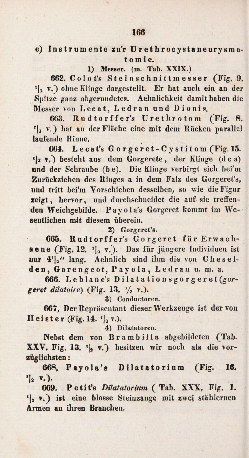 160 e) Instrumente zu’r U rethrocystaneurysma- t o m i e, 1) Messer, (m. Tab. XXIX.) 662. Colot’s Steinschnittmesser (Fig. 9. *|a v0 ohne Klinge dargestellt. Er hat auch ein an der Spitze ganz abgerundetes. Aehnlichkeit damit haben die Messer von Lecat, Ledran und Dionis. 663. Rudtorffer’s Urethrotora (Fig. 8. T|a v.) hat an der Fläche eine mit dem Rücken paraliel laufende Rinne. 664. Lecafs Gorgeret-Cystitom (Fig. 15. *|2 ?,) besteht aus dem Gorgerete , der Klinge (d c a) und der Schraube (b e). Die Klinge verbirgt sich bei’m Zurückziehen des Ringes a in dem Falz des Gorgeret’s, und tritt bei’m Vorschieben desselben, so wie die Figur zeigt, hervor, und durchschneidet die auf sie treffen¬ den Weichgebilde. Payola’s Gorgeret kommt im We¬ sentlichen mit diesem überein. 2) Gorgeret’s. 665. Rudtorffer’s Gorgeret für Erwach¬ sene (Fig. 12. *1-, v.). Das für jüngere Individuen ist nur 4’|2 lang. Aehnlich sind ihrn die von Che sei¬ den, Garengeot, Payola, Ledran u. m. a. 666. Leblanc’s Dilatationsgorgeret(gor¬ geret dilatoire) (Fig. 13. % v.). 3) Conductoren. 667. Der Repräsentant dieser Werkzeuge ist der von Heister (Fig. 14. l|2 v.), 4) Dilatatoren. Nebst dem von Brambilla abgebildeten (Tab. XXV, Fig. 13. l|s v.} besitzen wir noch als die vor¬ züglichsten : 668. Payola’s Dilatatorium (Fig. 16. 1a *0. 669. PetiPs Dilatatorium (Tab. XXX, Fig. 1, v.) ist eine blosse Steinzange mit zwei stählernen Armen an ihren Branchen.