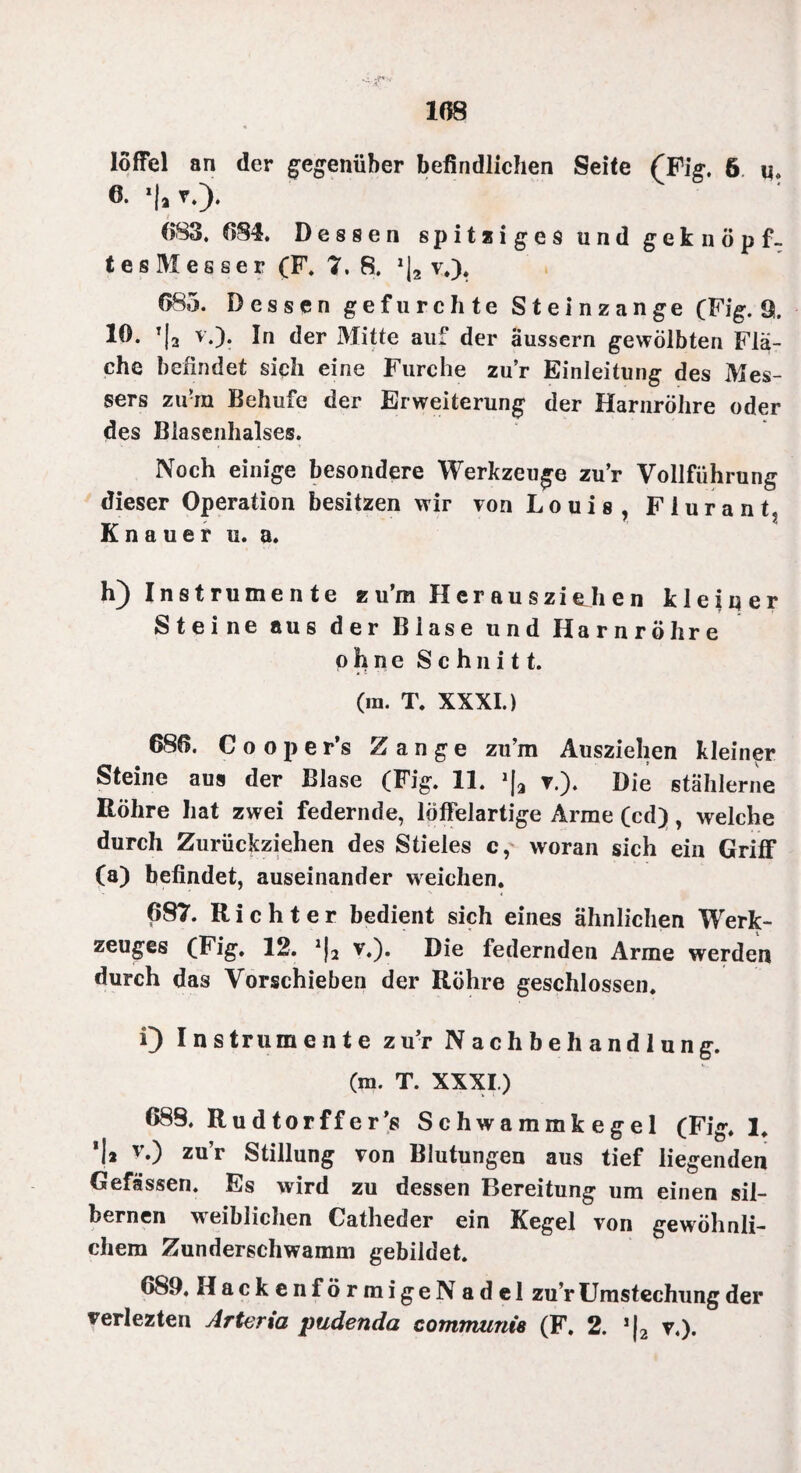 108 löffel an der gegenüber befindlichen Seite (Fig. 6 «. 6. *|a v.). i 683. 081. Dessen s p i t z i g e s und geknöpf¬ te s M e s s e r (F. 7. 8. v.). 085. Dessen gefurchte Steinzange (Fig. 9. 10. t|2 v.). In der Mitte auf der äussern gewölbten Flä¬ che befindet sich eine Furche zur Einleitung des Mes¬ sers zu-in Behufe der Erweiterung der Harnröhre oder des Blasenhalses. Noch einige besondere Werkzeuge zur Vollführung dieser Operation besitzen wir von Louis, FiuranL Knauer u. a. h) Instrumente zu’ra Hcrauszithen kleiner Steine aus der Blase und Harnröhre ohne Schnitt. (m. T. XXXI.) 680. C o o p e r’s Zange zu’m Ausziehen kleiner Steine aus der Blase (Fig. 11. »|a v.). Die stählerne Röhre hat zwei federnde, löffelartige Arme (cd), welche durch Zurückziehen des Stieles c, woran sich ein Griff (a) befindet, auseinander weichen. 687. Richter bedient sich eines ähnlichen Werk- zeuges (Fig. 12. v,). Die federnden Arme werden durch das Vorschieben der Röhre geschlossen. 0 Instrumente zu’r Nachbehandlung. (m. T. XXXI.) 688. Rudtorffer’s Sch wammkegel (Fig. 1. ’I* v0 zur Stillung von Blutungen aus tief liegenden Gefässen. Es wird zu dessen Bereitung um einen sil¬ bernen weiblichen Catheder ein Kegel von gewöhnli¬ chem Zunderschwamm gebildet. 689. HackenförmigeN adel zur Umstechung der