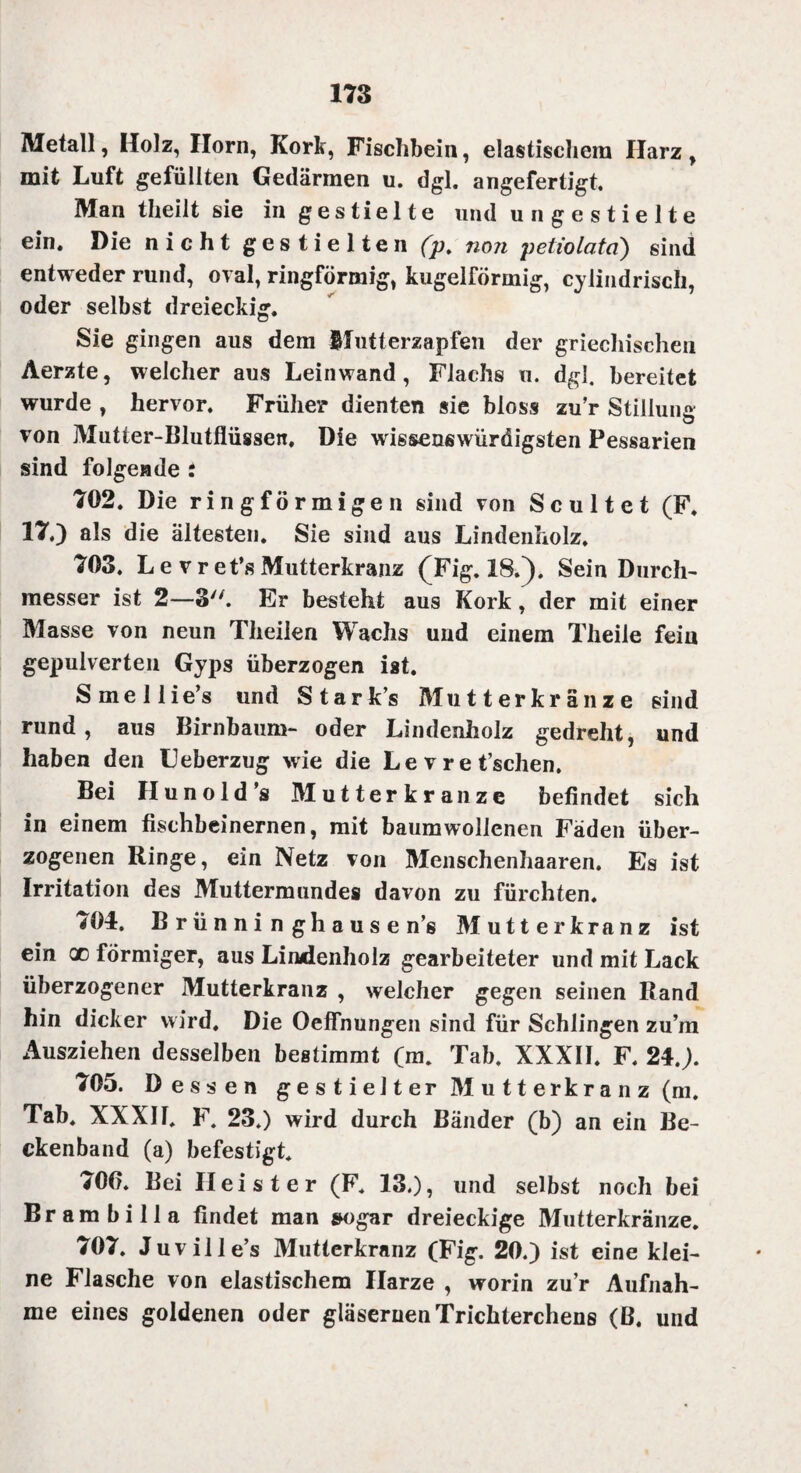 Metall, Holz, Horn, Kork, Fischbein, elastischem Harz, mit Luft gefüllten Gedärmen u. dgl. angefertigt. Man theilt sie in gestielte und u n g e s t i e 11 e ein. Die nicht g e s t i e 11 e n (p. non petiolata) sind entweder rund, oral, ringförmig, kugelförmig, cylindrisch, oder selbst dreieckig. Sie gingen aus dem ffutterzapfen der griechischen Aerzte, welcher aus Leinwand, Flachs u. dgl. bereitet wurde , hervor. Früher dienten sie bloss zu’r Stillung von Mutier-Blutflüssen, Die wis&enswürdigsten Pessarien sind folgende i 702. Die ringförmigen sind von Scultet (F. 17.) als die ältesten. Sie sind aus Lindenholz. 703. Le vret’sMutterkranz (Fig. 18/). Sein Durch¬ messer ist 2—3. Er besteht aus Kork, der mit einer Masse von neun Theilen Wachs und einem Theile fein gepulverten Gyps überzogen ist. Smellie’s und Stark’s Mutterkränze sind rund, aus Birnbaum- oder Lindenholz gedreht, und haben den Leberzug wie die L e v r e t’schen. Bei Hunold’s Mutterkranze befindet sich in einem fischbeinernen, mit baumwollenen Fäden über¬ zogenen Ringe, ein Netz von Menschenhaaren. Es ist Irritation des Muttermundes davon zu fürchten. 704. Brünninghausen’s Mutter kränz ist ein qc förmiger, aus Lindenholz gearbeiteter und mit Lack überzogener Mutterkranz , welcher gegen seinen Rand hin dicker wird. Die OefTnungen sind für Schlingen zu’m Ausziehen desselben bestimmt (m. Tab. XXXII. F. 24.). 705. Dessen g e s t i e 11 er M u 11 erkr a n z (m. Tab. XXXII. F. 23.) wird durch Bänder (b) an ein Be¬ ckenband (a) befestigt. *06. Bei Heister (F. 13.), und selbst noch bei Br am bi 11a findet man sogar dreieckige Mutterkränze. 707. Juville’s Mutterkranz (Fig. 20.) ist eine klei¬ ne Flasche von elastischem Harze , worin zu’r Aufnah¬ me eines goldenen oder gläsernen Trichterchens (ß. und