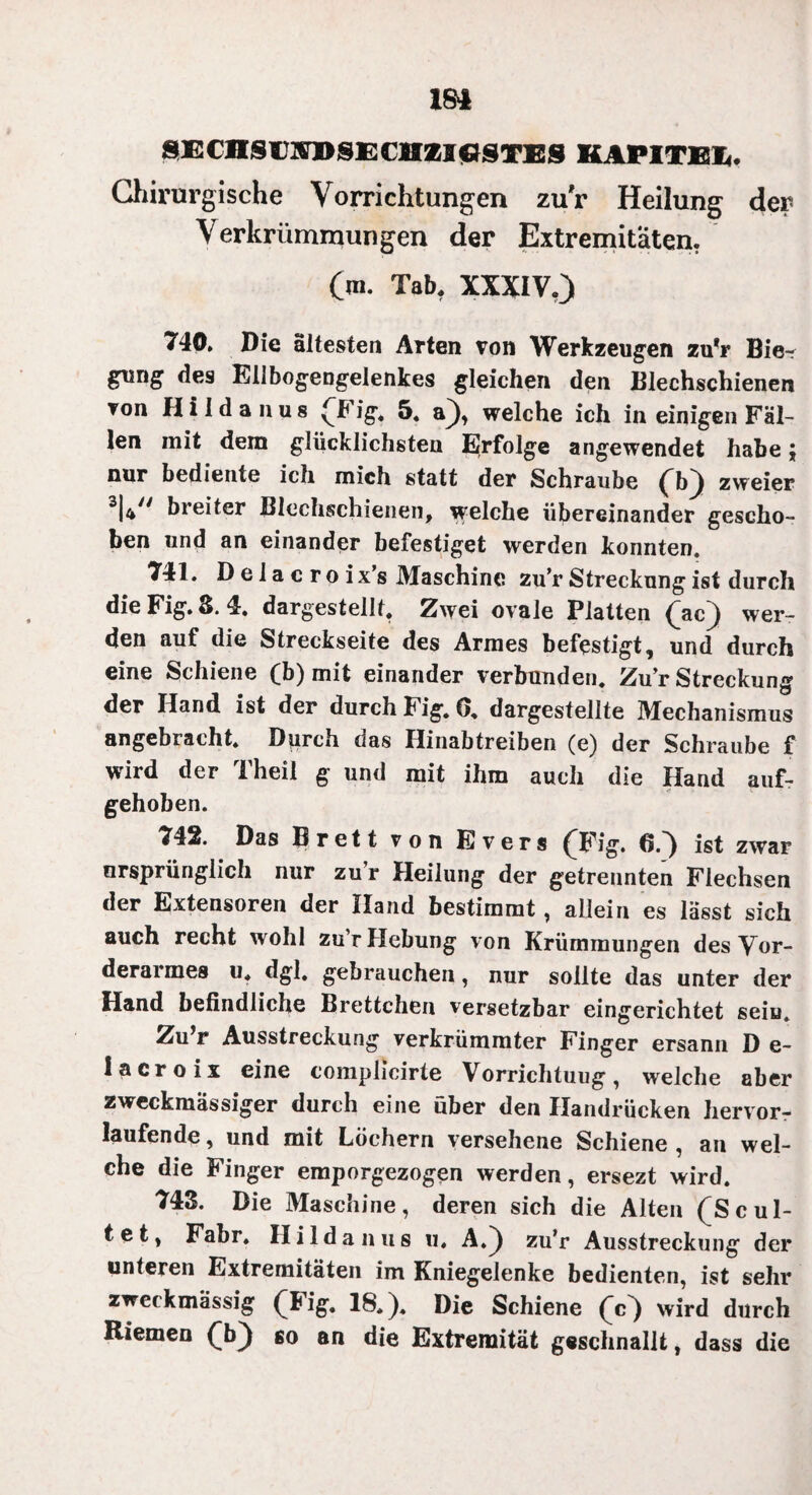 SECnSAATISEOIZIGSTES KAPITEL. Chirurgische Vorrichtungen zur Heilung der Verkrümmungen der Extremitäten. (m. Tab. XXXIV.) 740. Die ältesten Arten von Werkzeugen zu*r Bie¬ gung des Ellbogengelenkes gleichen den Blechschienen von Hi Id an us (Fig. 5. a), welche ich in einigen Fäl¬ len mit dem glücklichsten Erfolge angewendet habe; nur bediente ich mich statt der Schraube (b) zweier 3|47/ breiter Blcchschienen, welche übereinander gescho¬ ben und an einander befestiget werden konnten. 741. D e 1 a c ro ix’s Maschine zu’r Streckung ist durch die Fig.8. 4. dargestellt. Zwei ovale Platten (ac) wer¬ den auf die Streckseite des Armes befestigt, und durch eine Schiene (b) mit einander verbunden. Zu’r Streckung der Hand ist der durch Fig. 0. dargestellte Mechanismus angebracht. Durch oas Ilinabtreiben (e) der Schraube f wird der Theil g und mit ihm auch die Hand auf¬ gehoben. 742. Das Brett von Evers (Fig. 6.) ist zwar ursprünglich nur zu’r Heilung der getrennten Flechsen der Extensoren der Hand bestimmt, allein es lässt sich auch recht wohl zu’r Hebung von Krümmungen des Vor¬ derarmes u. dgl. gebrauchen, nur sollte das unter der Hand befindliche Brettchen versetzbar eingerichtet sein. Zu r Ausstreckung verkrümmter Finger ersann D e- lacroix eine complieirte Vorrichtung, welche aber zweckmässiger durch eine über den Handrücken hervor- laufende, und mit Löchern versehene Schiene , an wel¬ che die Finger emporgezogen werden, ersezt wird. 743. Die Maschine, deren sich die Alten (Sc ul¬ tet, Fahr. Ililda aus u. A.) zu’r Ausstreckung der unteren Extremitäten im Kniegelenke bedienten, ist sehr zwetkmassig (Big. 18.). Die Schiene (c) wird durch Riemen (b) so an die Extremität geschnallt, dass die